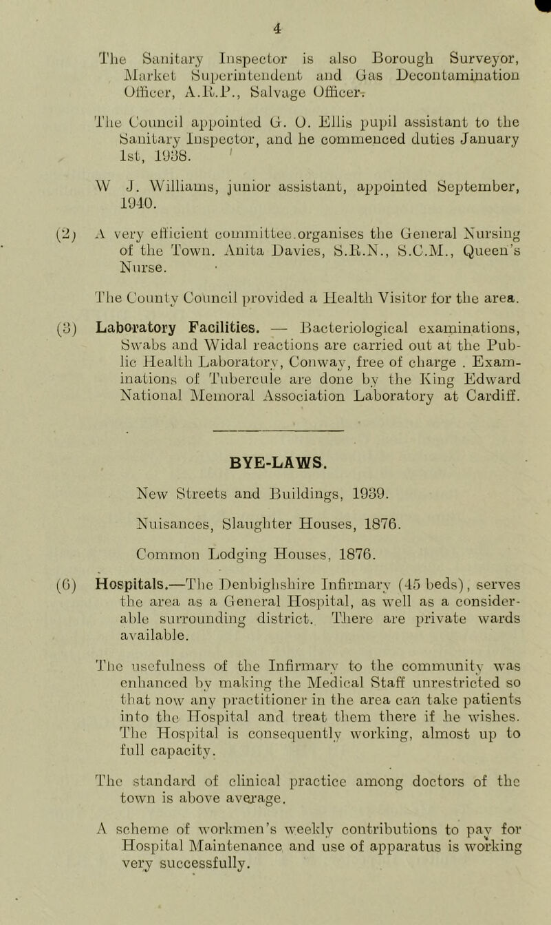 The Sanitary Inspector is also Borough Surveyor, Market Superintendent and Gas Decontamination Officer, A.K.P., Salvage Officer. The Council appointed G. O. Ellis pupil assistant to the Sanitary Inspector, and he commenced duties January 1st, 1938. W J. Williams, junior assistant, appointed September, 1940. (12; A very efficient committee.organises the General Nursing of the Town. Anita Davies, S.H.N., S.C.M., Queen’s Nurse. The County Council provided a Health Visitor for the area. (3) Laboratory Facilities. — Bacteriological examinations, Sw'abs and Widal reactions are carried out at the Pub- lic Health Laboratory, Conway, free of charge . Exam- inations of Tubercule are done by the King Edward National Memoral Association Laboratory at Cardiff. BYE-LAWS. New Streets and Buildings, 1939. Nuisances, Slaughter Houses, 1876. Common Lodging Houses, 1876. (6) Hospitals.—The Denbighshire Infirmary (45 beds), serves the area as a General Hospital, as well as a consider- able surrounding district. There are private wards available. The usefulness of the Infirmary to the community was enhanced by making the Medical Staff unrestricted so that now any practitioner in the area can take patients into the Hospital and treat them there if .he wishes. The Hospital is consequently working, almost up to full capacity. The standard of clinical practice among doctors of the town is above average. A scheme of workmen’s weekly contributions to pav for Hospital Maintenance and use of apparatus is working very successfully.