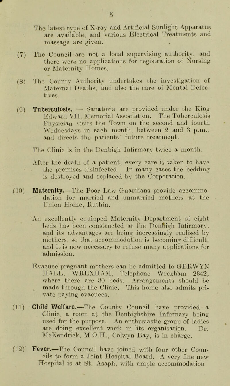 w 5 The latest type of X-ray and Artificial Sunlight Apparatus are available, and various Electrical Treatments and massage are given. (7) The Council are not a local supervising authority, and there were no applications for registration of Nursing or Maternity Homes. (81 The County Authority undertakes the investigation of Maternal Deaths, and also the care of Mental Defec- tives. (9) Tuberculosis. — Sanatoria are provided under the King Edward VII. Memorial Association. The Tuberculosis Physician visits the Town on the second and fourth Wednesdays in each month, between 2 and 3 p.m., and directs the patients’ future treatment. The Clinic is in the Denbigh Infirmary twice a month. After the death of a patient, every care is taken to have the premises disinfected. In many cases the bedding is destroyed and replaced by the Corporation. (10) Maternity.—The Poor Law Guardians provide accommo- dation for married and unmarried mothers at the Union Home, Ruthin. An excellently equipped Maternity Department of eight beds has been constructed at the Denbigh Infirmary, and its advantages are being increasingly realised by mothers, so that accommodation is becoming difficult, and it is now necessary to refuse many applications for admission. Evacuee pregnant mothers can be admitted to GERWYN HALL, WREXHAM, Telephone Wrexham 2342, where there are 30 beds. Arrangements should be made through the Clinic. This home also admits pri- vate paying evacuees. (11) Child Welfare. —The County Council have provided a Clinic, a room at the Denbighshire Infirmary being used for the purpose. An enthusiastic group of ladies are doing excellent work in its organisation. Dr. McKendrick, M.O.H., Colwvn Bay, is in charge. (12) Fever.—The Council have joined with four other Coun- cils to form a Joint Hospital Board. A very fine new Hospital is at St. Asaph, with ample accommodation