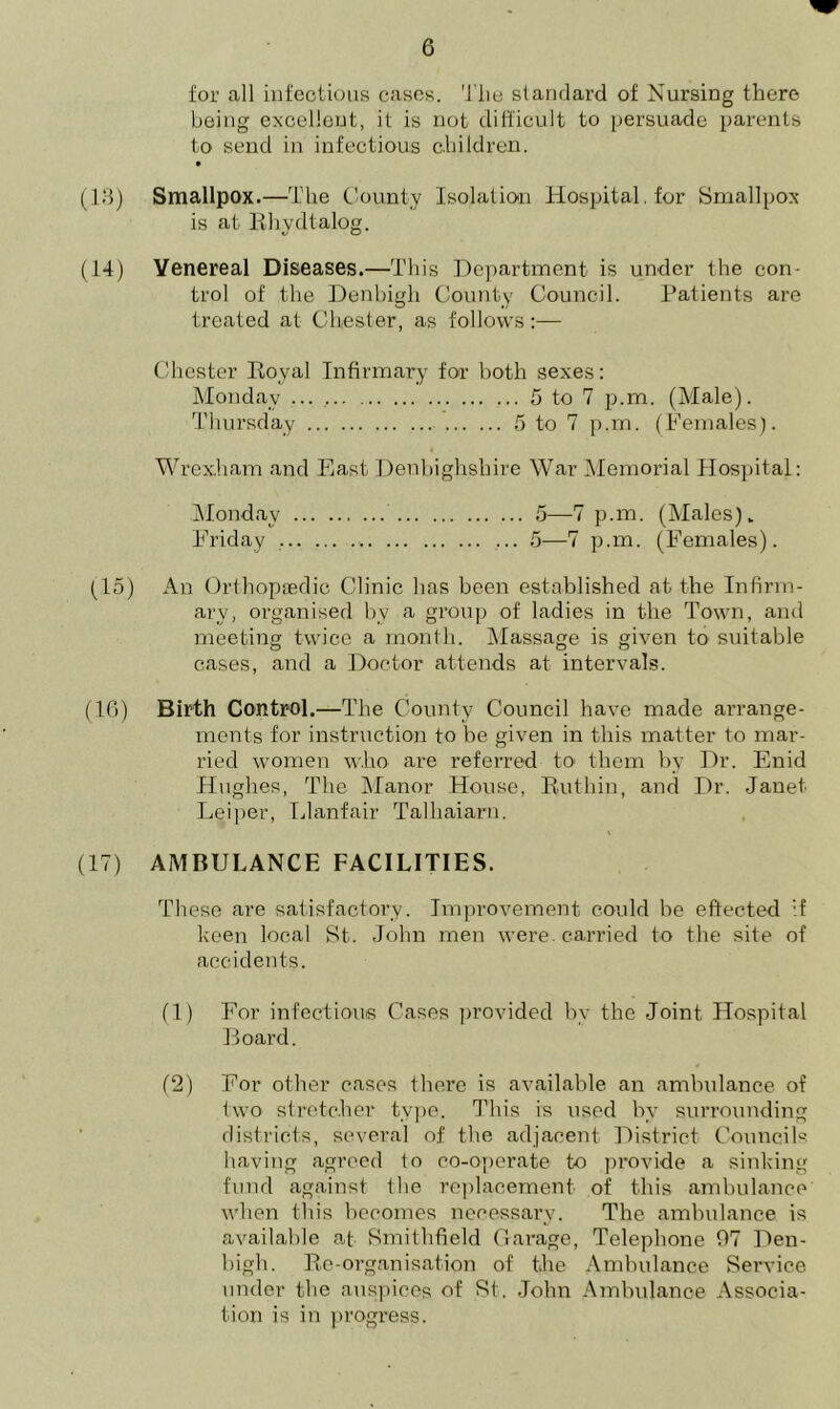 for all infectious cases. The standard of Nursing there being excellent, it is not difficult to persuade parents to send in infectious children. • (13) Smallpox.—The County Isolation Hospital, for Smallpox is at Rhydtalog. (14) Venereal Diseases.—This Department is under the con- trol of the Denbigh County Council. Patients are treated at Chester, as follows:— Chester Royal Infirmary for both sexes: Monday 5 to 7 p.m. (Male). Thursday 5 to 7 p.m. (Females). Wrexham and East Denbighshire War Memorial Hospital: Monday 5—7 p.m. (Males). Friday ... 5—7 p.m. (Females). (15) An Orthopaedic Clinic has been established at. the Infirm- ary, organised bv a group of ladies in the Town, and meeting twice a month. Massage is given to suitable cases, and a Doctor attends at intervals. (16) Birth Control.—The County Council have made arrange- ments for instruction to be given in this matter to mar- ried women who are referred to them by Dr. Enid Hughes, The Manor House, Ruthin, and Dr. Janet Leiper, Llanfair Talhaiarn. (17) AMBULANCE FACILITIES. These are satisfactory. Improvement could be effected if keen local St. John men were, carried to the site of accidents. (1) For infectious Cases provided by the Joint Hospital Board. (2) For other cases there is available an ambulance, of two stretcher type. This is used by surrounding districts, several of the adjacent District Councils having agreed to co-operate to provide a sinking fund against the replacement of this ambulance when this becomes necessary. The ambulance is available at Smithfield Garage, Telephone 07 Den- bigh. Re-organisation of the Ambulance Service under the auspices of St. John Ambulance Associa- tion is in progress.