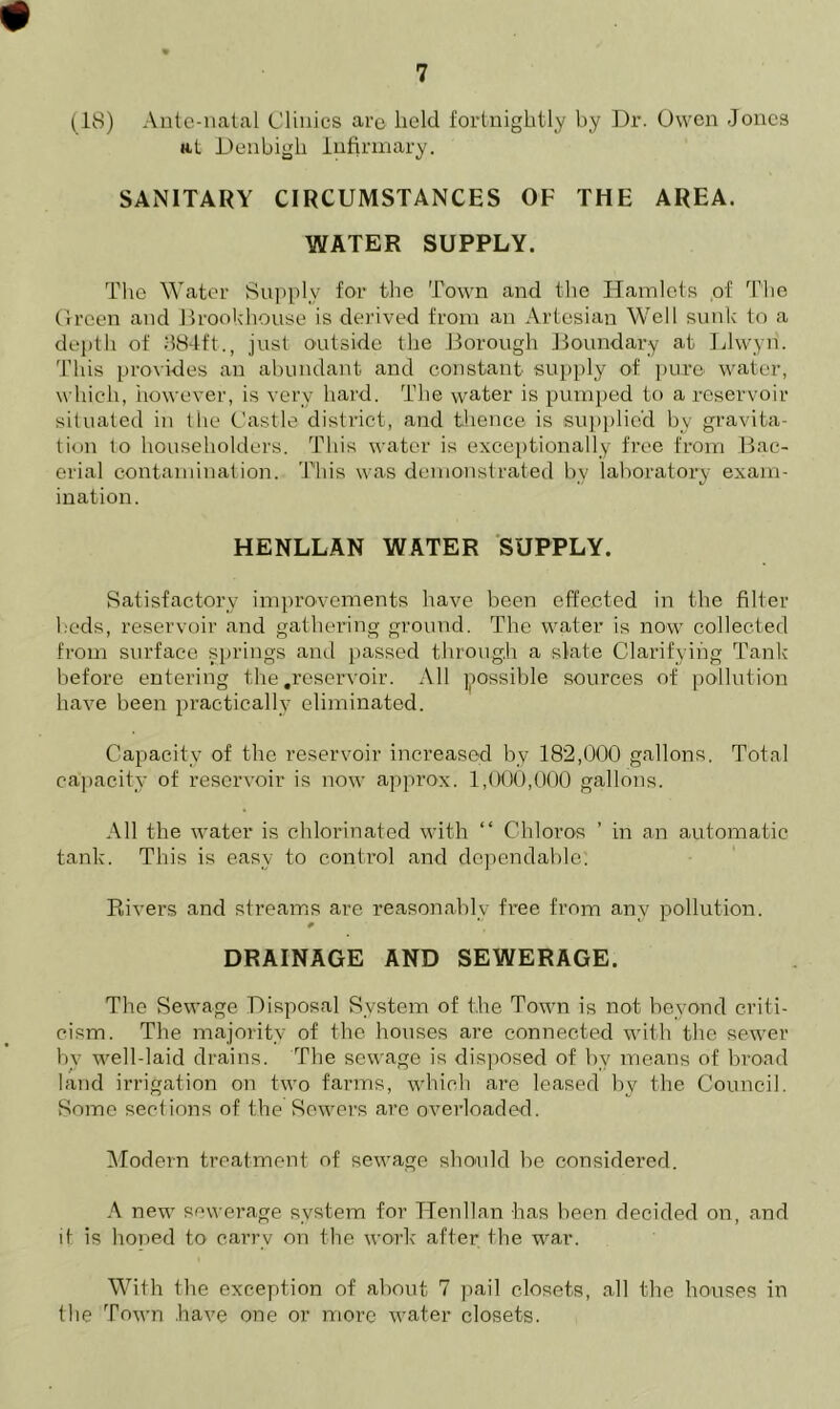 (18) Ante-natal Clinics are held fortnightly by Dr. Owen Jones at Denbigh Infirmary. SANITARY CIRCUMSTANCES OF THE AREA. WATER SUPPLY. The Water Supply for the Town and the Hamlets of The Green and Brookhouse is derived from an Artesian Well sunk to a depth of 384ft., just outside the Borough Boundary at Llwyn. This provides an abundant and constant supply of pure water, which, however, is very hard. The water is pumped to a reservoir situated in the Castle district, and thence is supplied by gravita- tion to householders. This water is exceptionally free from Bac- erial contamination. This was demonstrated by laboratory exam- ination. HENLLAN WATER SUPPLY. Satisfactory improvements have been effected in the filter beds, reservoir and gathering ground. The water is now collected from surface springs and passed through a slate Clarifying Tank before entering the .reservoir. All possible sources of pollution have been practically eliminated. Capacity of the reservoir increased by 182,000 gallons. Total capacity of reservoir is now approx. 1,000,000 gallons. All the water is chlorinated with “ Cbloros ’ in an automatic tank. This is easy to control and dependable: Rivers and streams are reasonably free from anv pollution. DRAINAGE AND SEWERAGE. The Sewage Disposal System of the Town is not beyond criti- cism. The majority of the houses are connected with the sewer by well-laid drains. The sewage is disposed of by means of broad land irrigation on two farms, which are leased by the Council. Some sections of the Sewers are overloaded. Modern treatment of sewage should be considered. A new sewerage system for Henllan has been decided on, and it is honed tO' carry on the work after the war. With the exception of about 7 pail closets, all the houses in the Town .have one or more water closets.