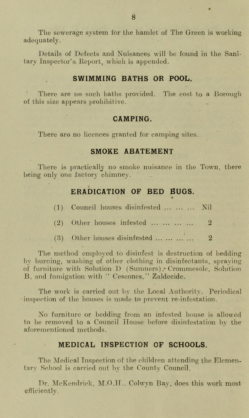 The sewerage system for the hamlet of The Green is working adequately. Details of Defects and Nuisances will be found in the Sani- tary Inspector'Si Report, which is appended. SWIMMING BATHS OR POOL. There are no such baths provided. The cost to a Borough of this size appears prohibitive. CAMPING. There are no licences granted for camping sites. SMOKE ABATEMENT There is practically no' smoke nuisance in the Town, there being only one factory chimney. ERADICATION OF BED BUGS. (1) Council houses disinfested Nil (2) Other houses infested 2 (3) Other houses disinfested 2 The method employed to disinfest is destruction of bedding bv burning, washing of other clothing in disinfectants, spraying of furniture with Solution I) (Sumners) ,* Crommesole, Solution B, and fumigation with “ Cescones,” Zaldecide. The work is carried out by the Local Authority. Periodical inspection of the houses is made to prevent re-infestation. No furniture or bedding from an infested house is allowed to be removed to a Council House before disinfestation by the aforementioned methods. MEDICAL INSPECTION OF SCHOOLS. The Medical Inspection of the children attending the Elemen- tary School is carried out by the County Council. Dr. McKendrick, Colwyn Bay, does this work most efficiently.