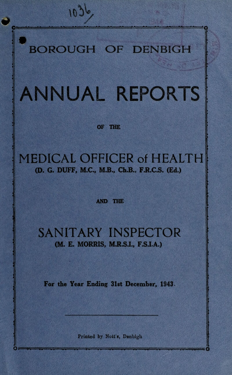 o Oi \obV BOROUGH OF DENBIGH ANNUAL REPORTS OF THE MEDICAL OFFICER of HEALTH (D. G. DUFF, M.C., M.B., Ch.B., F.R.C.S. (Ed.) AND THE SANITARY INSPECTOR (M. E. MORRIS, M.R.S.I., F.S.I.A.) For the Year Ending 31st December, 1943 • Printed by Nott s, Denbigh O o