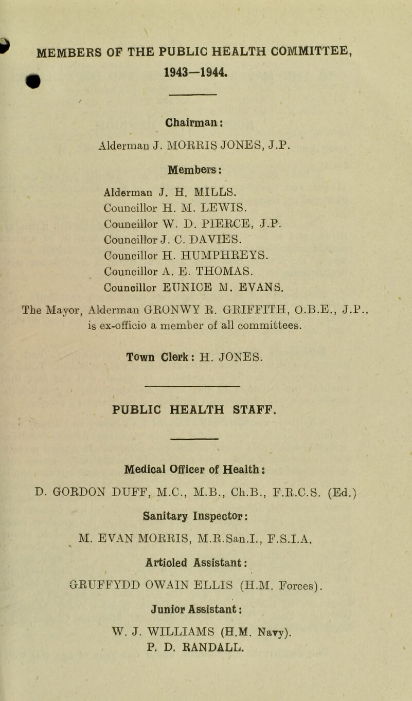 MEMBERS OF THE PUBLIC HEALTH COMMITTEE, 1943-1944. Chairman: Alderman J. MORRIS JONES, J.P. Members: Alderman J. H. MILLS. Councillor H. M. LEWIS. Councillor W. D. PIERCE, J.P. Councillor J. C. DAVIES. Councillor H. HUMPHREYS. Councillor A. E. THOMAS. Councillor EUNICE M. EVANS. The Mayor, Alderman GRONWY R. GRIFFITH, O.B.E., J.P., is ex-officio a member of all committees. Town Clerk: H. JONES. PUBLIC HEALTH STAFF. Medical Officer of Health: D. GORDON DUFF, M.C., M.B., Ch.B., F.R.C.S. (Ed.) Sanitary Inspector: M. EVAN MORRIS, M.R.San.I., F.S.I.A. % Artioled Assistant: GRUFFYDD OWAIN ELLIS (II.M. Forces). Junior Assistant: W. J. WILLIAMS (H.M. Navy). P. D. RANDALL.