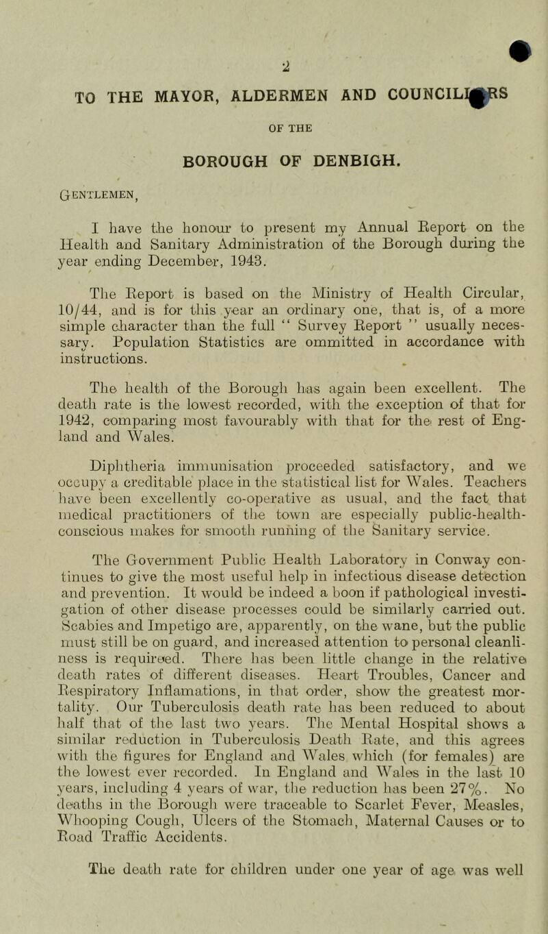 TO THE MAYOR, ALDERMEN AND COUNCILORS OF THE BOROUGH OF DENBIGH. GENTLEMEN, I have the honour to present my Annual Report on the Health and Sanitary Administration of the Borough during the year ending December, 1943. The Report is based on the Ministry of Health Circular, 10/44, and is for this year an ordinary one, that is, of a more simple character than the full “ Survey Report ” usually neces- sary. Population Statistics are ommitted in accordance with instructions. The health of the Borough has again been excellent. The death rate is the lowest recorded, with the exception of that for 1942, comparing most favourably with that for the rest of Eng- land and Wales. Diphtheria immunisation proceeded satisfactory, and we occupy a creditable place in the statistical list for Wales. Teachers have been excellently co-operative as usual, and the fact that medical practitioners of the town are especially public-health- conscious makes for smooth running of the Sanitary service. The Government Public Health Laboratory in Conway con- tinues to give the most useful help in infectious disease detection and prevention. It would be indeed a boon if pathological investi- gation of other disease processes could be similarly earned out. Scabies and Impetigo are, apparently, on the wane, but the public must still be on guard, and increased attention to personal cleanli- ness is requireed. There has been little change in the relative death rates of different diseases. Heart Troubles, Cancer and Respiratory Inflamations, in that order, show the greatest mor- tality. Our Tuberculosis death rate has been reduced to about half that of the last two years. The Mental Hospital shows a similar reduction in Tuberculosis Death Rate, and this agrees with the figures for England and Wales which (for females) are the lowest ever recorded. In England and Wales in the last. 10 years, including 4 years of war, the reduction has been 27%. No deaths in the Borough were traceable to Scarlet Fever, Measles, Whooping Cough, Ulcers of the Stomach, Maternal Causes or to Road Traffic Accidents. The death rate for children under one year of age was well