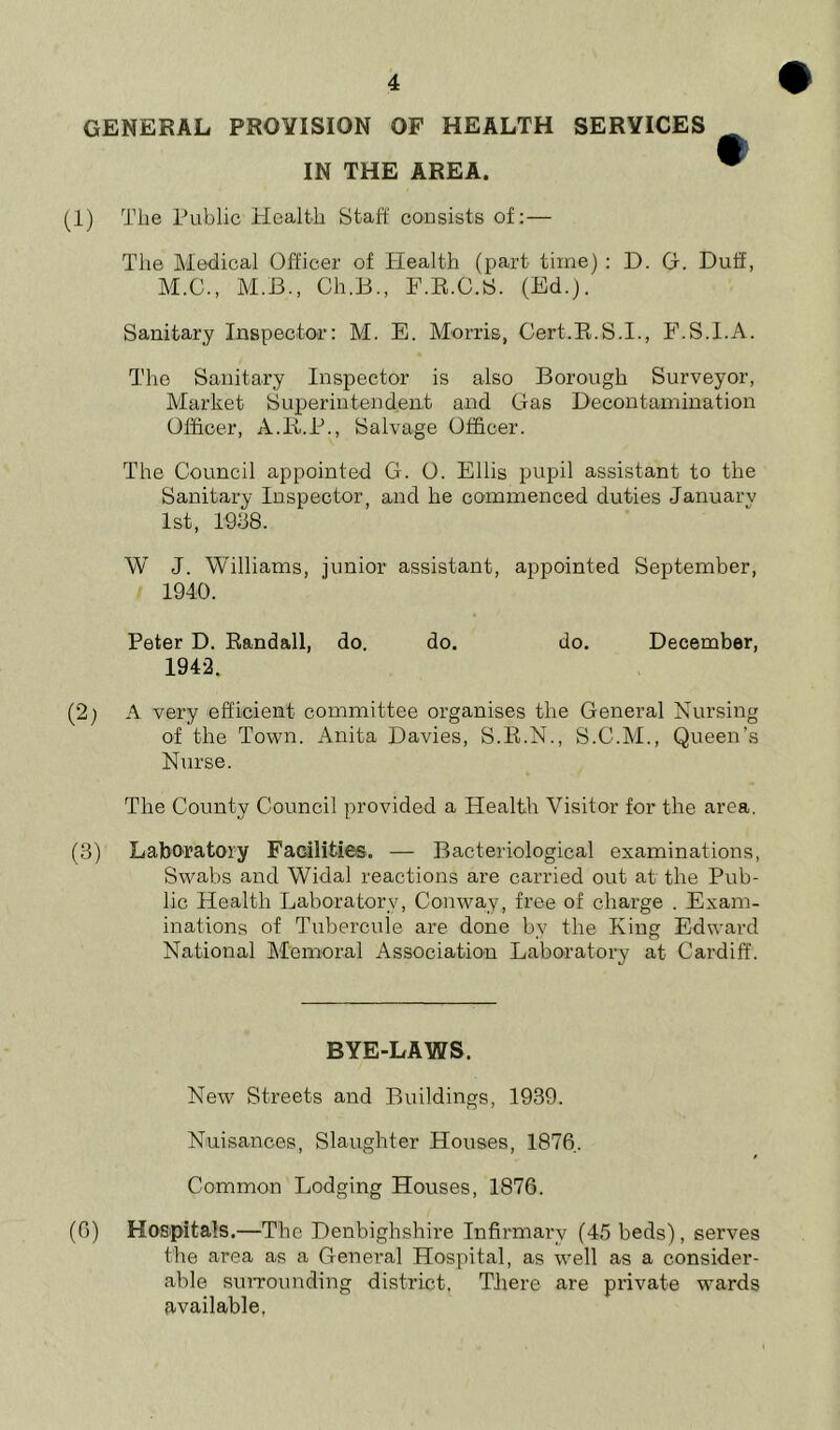 GENERAL PROVISION OF HEALTH SERVICES IN THE AREA. (1) The Public Health Staff consists of: — The Medical Officer of Health (part time) : D. Of. Duff, M.C., M.B., Ch.B., F.R.C.S. (Ed.). Sanitary Inspector: M. E. Morris, Cert.R.S.I., F.S.I.A. The Sanitary Inspector is also Borough Surveyor, Market Superintendent and Gas Decontamination Officer, A.R.P., Salvage Officer. The Council appointed G. O. Ellis pupil assistant to the Sanitary Inspector, and he commenced duties January 1st, 1938. W J. Williams, junior assistant, appointed September, 1940. Peter D. Randall, do. do. do. December, 1942. (2; A very efficient committee organises the General Nursin of the Town. Anita Davies, S.R.N., S.C.M., Queen’ Nurse. The County Council provided a Health Visitor for the area. (3) Laboratory Facilities. — Bacteriological examinations, Swabs and Widal reactions are carried out at the Pub- lic Health Laboratory, Conway, free of charge . Exam- inations of Tubercule are done by the King Edward National Memoral Association Laboratory at Cardiff. BYE-LAWS. New Streets and Buildings, 1939. Nuisances, Slaughter Houses, 1876. Common Lodging Houses, 1876. (6) Hospitals.—The Denbighshire Infirmary (45 beds), serves the area as a General Hospital, as well as a consider- able surrounding district, There are private wards available. Xfi CJQ