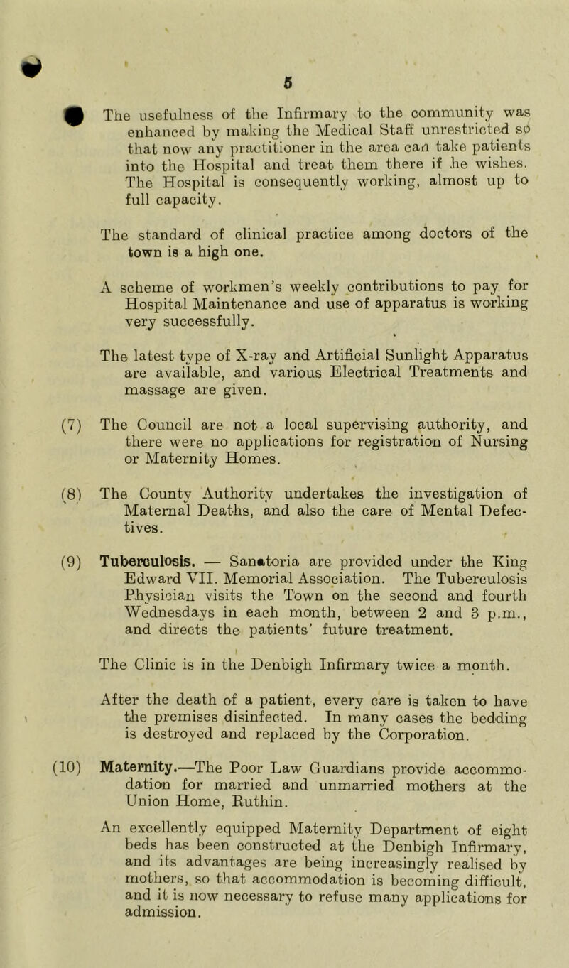 (P The usefulness of the Infirmary to the community was enhanced by making the Medical Staff unrestricted so that now any practitioner in the area can take patients into the Hospital and treat them there if lie wishes. The Hospital is consequently working, almost up to full capacity. The standard of clinical practice among doctors of the town is a high one. A scheme of workmen’s weekly contributions to pay, for Hospital Maintenance and use of apparatus is working very successfully. The latest type of X-ray and Artificial Sunlight Apparatus are available, and various Electrical Treatments and massage are given. (7) The Council are not a local supervising authority, and there were no applications for registration of Nursing or Maternity Homes. (8) The County Authority undertakes the investigation of Maternal Deaths, and also the care of Mental Defec- tives. (9) Tuberculosis. — Sanatoria are provided under the King Edward VII. Memorial Association. The Tuberculosis Physician visits the Town on the second and fourth Wednesdays in each month, between 2 and 3 p.m., and directs the patients’ future treatment. I The Clinic is in the Denbigh Infirmary twice a month. After the death of a patient, every care is taken to have the premises disinfected. In many cases the bedding is destroyed and replaced by the Corporation. (10) Maternity.—The Poor Law Guardians provide accommo- dation for married and unmarried mothers at the Union Home, Ruthin. An excellently equipped Maternity Department of eight beds has been constructed at the Denbigh Infirmary, and its advantages are being increasingly realised by mothers, so that accommodation is becoming difficult, and it is now necessary to refuse many applications for admission.