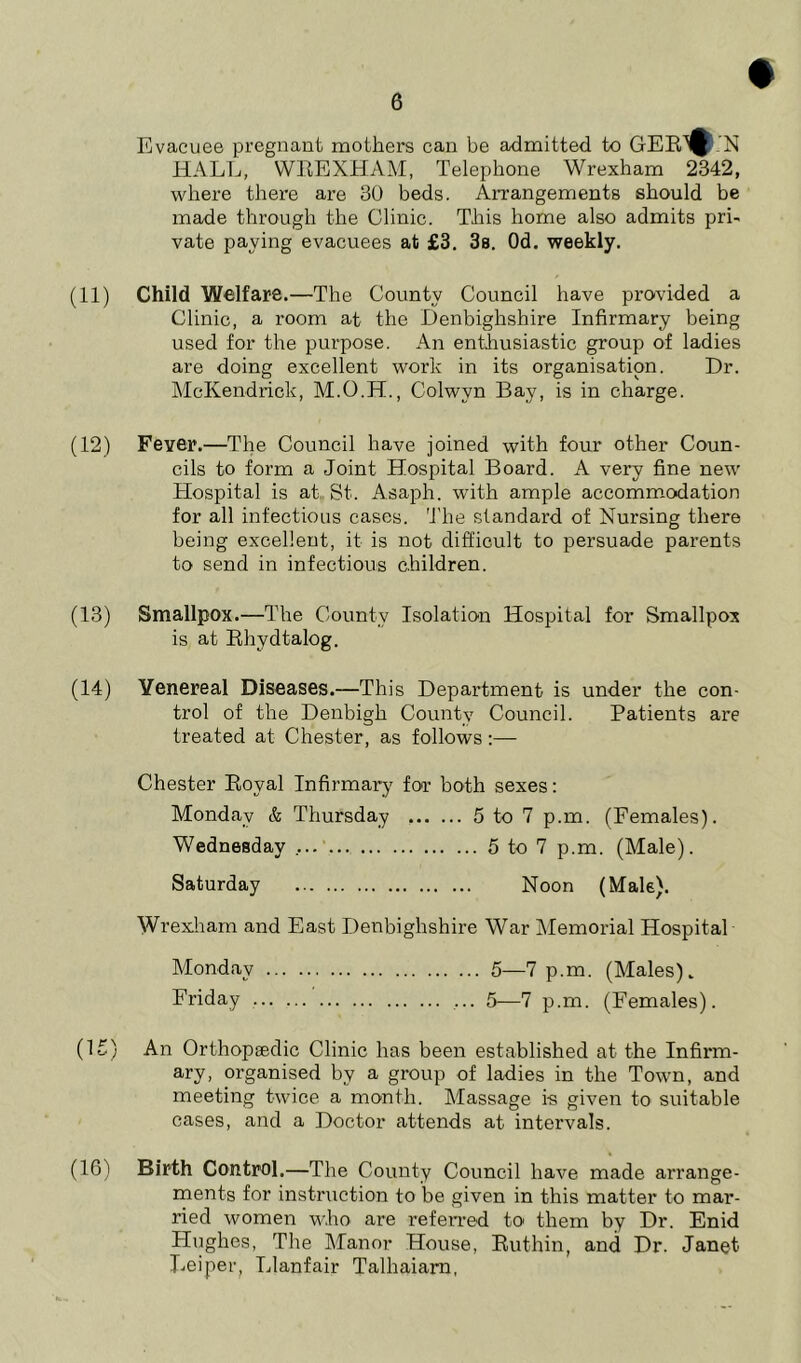 Evacuee pregnant mothers can be admitted to GER^'N HALL, WREXHAM, Telephone Wrexham 2342, where there are 30 beds. Arrangements should be made through the Clinic. This home also admits pri- vate pawing evacuees at £3. 3a. Od. weekly. (11) Child Welfare.—The County Council have provided a Clinic, a room at the Denbighshire Infirmary being used for the purpose. An enthusiastic group of ladies are doing excellent work in its organisation. Dr. McKendrick, M.O.H., Colwvn Bay, is in charge. (12) Fever.—The Council have joined with four other Coun- cils to form a Joint Hospital Board. A very fine new Hospital is at St. Asaph, with ample accommodation for all infectious cases. The standard of Nursing there being excellent, it is not difficult to persuade parents to send in infectious children. (13) Smallpox.—The County Isolation Hospital for Smallpox is at Rhvdtalog. (14) Venereal Diseases.—This Department is under the con- trol of the Denbigh County Council. Patients are treated at Chester, as follows:— Chester Royal Infirmary for both sexes: Monday & Thursday 5 to 7 p.m. (Females). Wednesday 5 to 7 p.m. (Male). Saturday Noon (Male). Wrexham and East Denbighshire War Memorial Hospital Monday 5—7 p.m. (Males). Friday ... 5—7 p.m. (Females). (1£) An Orthopaedic Clinic has been established at the Infirm- ary, organised by a group of ladies in the Town, and meeting twice a month. Massage is given to suitable cases, and a Doctor attends at intervals. (16) Birth Control.—The County Council have made arrange- ments for instruction to be given in this matter to mar- ried women who are referred to them by Dr. Enid Hughes, The Manor House, Ruthin, and Dr. Janet Reiper, Llanfair Talhaiam,