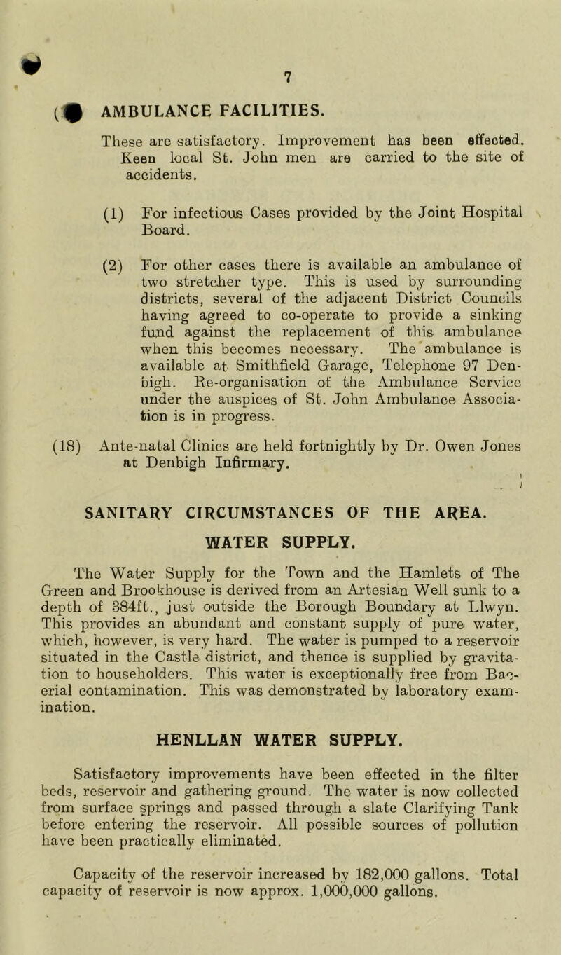 * (tP AMBULANCE FACILITIES. These are satisfactory. Improvement has been effected. Keen local St. John men are carried to the site of accidents. (1) For infectious Cases provided by the Joint Hospital Board. (2) For other cases there is available an ambulance of two stretcher type. This is used by surrounding districts, several of the adjacent District Councils having agreed to co-operate to provide a sinking fund against the replacement of this ambulance when this becomes necessary. The ambulance is available at Smithfield Garage, Telephone 97 Den- bigh. Re-organisation of the Ambulance Service under the auspices of St. John Ambulance Associa- tion is in progress. (18) Ante-natal Clinics are held fortnightly by Dr. Owen Jones at Denbigh Infirmary. SANITARY CIRCUMSTANCES OF THE AREA. WATER SUPPLY. The Water Supply for the Town and the Hamlets of The Green and Brookhouse is derived from an Artesian Well sunk to a depth of 384ft., just outside the Borough Boundary at Llwyn. This provides an abundant and constant supply of pure- water, which, however, is very hard. The water is pumped to a reservoir situated in the Castle district, and thence is supplied by gravita- tion to householders. This water is exceptionally free from Bao- erial contamination. This was demonstrated by laboratory exam- ination. HENLLAN WATER SUPPLY. Satisfactory improvements have been effected in the filter beds, reservoir and gathering ground. The water is now collected from surface springs and passed through a slate Clarifying Tank before entering the reservoir. All possible sources of pollution have been practically eliminated. Capacity of the reservoir increased by 182,000 gallons. Total capacity of reservoir is now approx. 1,000,000 gallons.