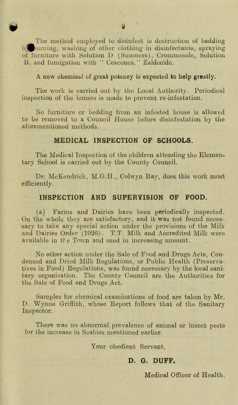 The method employed to disinfest is destruction of bedding l>Jp>urning, washing of other clothing in disinfectants, spraying of furniture with Solution D (Sumners), Crommesole, Solution B, and fumigation with “ Cescones,” Zaldecide. A new chemical of great potency is expected to help greatly. The work is carried out by the Local Authority. Periodical inspection of the houses is made to prevent re-infestation. No furniture or bedding from an infested house is allowed to be removed to a Council House before disinfestation by the aforementioned methods. MEDICAL INSPECTION OF SCHOOLS. The Medical Inspection of the children attending the Elemen- tary School is carried out by the County Council. Dr. McKendrick, M.O.H., Colwyn Bay, does this work most efficiently. INSPECTION AND SUPERVISION OF FOOD. (a) Farms and Dairies have been periodically inspected. On the whole they are satisfactory, and it was not found neces- sary to take any special action under the provisions of the Milk and Dairies Order (1926). T.T. Milk and Accredited Milk were available in tie 'Town and used in increasing amount. No other action under the Sale of Food and Drugs Acts, Con- densed and Dried Milk Regulations, or Public Health (Preserva- tives in Food) Regulations, was found necessary by the local sani- tary organisation. The County Council are the Authorities for the Sale of Food and Drugs Act. Samples for chemical examinations of food are taken by Mr. D. Wynne Griffith, whose Report follows that of the Sanitary Inspector. There was no abnormal prevalence of animal or insect pests for the increase in Scabies mentioned earlier. Your obedient Servant, D. G. DUFF. Medical Officer of Health.