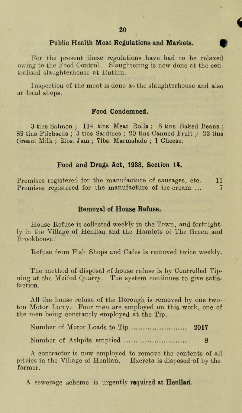 Public Health Meat Regulations and Markets. For the present these regulations have had to be relaxed owing to the Food Control. Slaughtering is now done at the cen- tralised slaughterhouse at Ruthin. Inspection of the meat is done at the slaughterhouse and also at local shops. Food Condemned. 3 tins Salmon ; 114 tins Meat Rolls ; 8 tins Baked Beans ; 89 tins Pilohards ; 3 tins Sardines ; 20 tins Canned Fruit ; 22 tins Cream Milk ; 21bs. Jam ; 71bs. Marmalade ; 1 Cheese. Food and Drugs Act, 1938, Section 14. Premises registered for the manufacture of sausages, etc. 11 Premises registered for the manufacture of ice-cream ... 7 Removal of House Refuse. House Refuse is collected weekly in the Town, and fortnight- ly in the Village of Henllan and the Hamlets of The Green and Brookhouse. Refuse from Fish Shops and Cafes is removed twice weekly. The method of disposal of house refuse is by Controlled Tip- uing at the Meifod Quarry. The system continues to give satis- faction. All the house refuse of the Borough is removed by one two- ton Motor Lorry. Four men are employed on this work, one of the men being constantly employed at the Tip. Number of Motor Loads to Tip 2017 Number of Ashpits emptied 8 A contractor is now employed to remove the contents of all privies in the Village of Henllan. Excreta is disposed of by the farmer. A sewerage scheme is urgently required at Henllari.