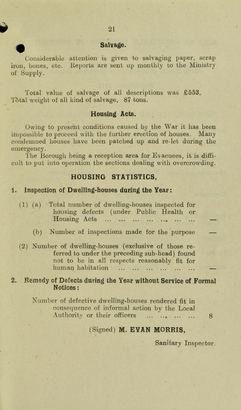 Salvage. Considerable attention is given to salvaging paper, scrap iron, bones, etc. Reports are sent up monthly to the Ministry of Supply. Total value of salvage of all descriptions was £553. Tfctal weight of all kind of salvage, 87 tons. Housing Acts. Owing to present conditions caused by the War it has been impossible to proceed with the further erection of houses. Many condemned houses have been patched up and re-let during the emergency. The Borough being a reception area for Evacuees, it is diffi- cult to put into operation the sections dealing with overcrowding. HOUSING STATISTICS. 1. Inspection of Dwelling-houses during the Year: (1) (a) Total number of dwelling-houses inspected for housing defects (under Public Health or Housing Acts — (b) Number of inspections made for the purpose — (2) Number of dwelling-houses (exclusive of those re- ferred to under the preceding sub-head) found not to be in all respects reasonably fit for human habitation — 2. Remedy of Defects during the Year without Service of Formal Notices: Number of defective dwelling-houses rendered fit in consequence of informal action by the Local Authority or their officers 8 (Signed) M. EYAN MORRIS, Sanitary Inspector.