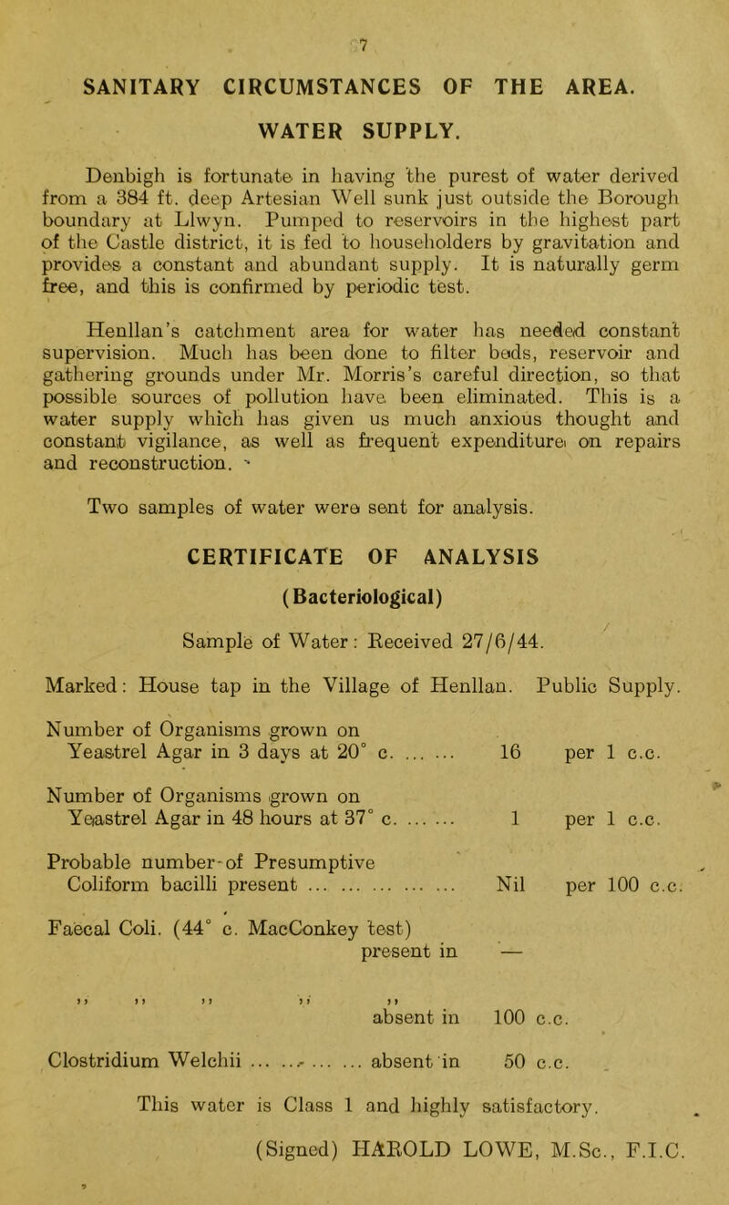SANITARY CIRCUMSTANCES OF THE AREA. WATER SUPPLY. Denbigh is fortunate in having the purest of water derived from a 384 ft. deep Artesian Well sunk just outside the Borough boundary at Llwyn. Pumped to reservoirs in the highest part of the Castle district, it is fed to householders by gravitation and provides a constant and abundant supply. It is naturally germ free, and this is confirmed by periodic test. Henllan’s catchment area for water has needed constant supervision. Much has been done to filter bods, reservoir and gathering grounds under Mr. Morris’s careful direction, so that possible sources of pollution have been eliminated. This is a water supply which has given us much anxious thought and constant vigilance, as well as frequent expenditurei on repairs and reconstruction. ' Two samples of water were sent for analysis. CERTIFICATE OF ANALYSIS (Bacteriological) Sample of Water: Received 27/6/44. Marked: House tap in the Village of Henllan. Public Supply. Number of Organisms grown on Yeastrel Agar in 3 days at 20° c 16 per 1 c.c. Number of Organisms grown on Yeastrel Agar in 48 hours at 37° c. ... ... 1 per 1 c.c. Probable number-of Presumptive Coliform bacilli present Nil per 100 c.c. Faecal Coli. (44° c. MacConkey test) present in — if 11 ) 1 ii a absent in 100 c.c. Clostridium Welchii absent in 50 c.c. This water is Class l and highly satisfactory. (Signed) HAROLD LOWE, M.Sc., F.I.C.