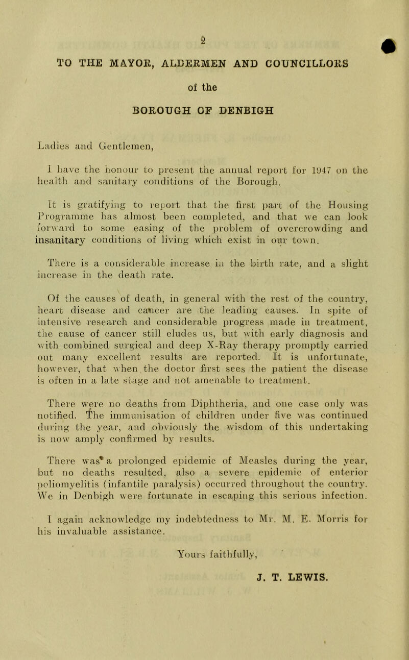 TO THE MAYOR, ALDERMEN AND COUNCILLORS of the BOROUGH OF DENBIGH Ladies and Gentlemen, 1 have the honour to present the animal report for 1U47 on the health and sanitary conditions of the Borough. It is gratifying to report that the first part of the Housing Programme has almost been completed, and that we can look forward to some easing of the problem of overcrowding and insanitary conditions of living which exist in our town. There is a considerable increase in the birth rate, and a slight increase in the death rate. Of the causes of death, in general with the rest of the country, heart disease and cancer are the leading causes. In spite of intensive research and considerable progress made in treatment, the cause of cancer still eludes us, but with early diagnosis and with combined surgical and deep X - Ray therapy promptly carried out many excellent results are reported. It is unfortunate, however, that when,the doctor first sees the patient the disease is often in a late stage and not amenable to treatment. There were no deaths from Diphtheria, and one case only was notified. The immunisation of children under five was continued during the year, and obviously the wisdom of this undertaking is now amply confirmed by results. There was* a prolonged epidemic of Measles during the year, but no deaths resulted, also a severe epidemic of enterior poliomyelitis (infantile paralysis) occurred throughout the country. We in Denbigh were fortunate in escaping this serious infection. I again acknowledge my indebtedness to Mr. M. E. Morris for his invaluable assistance. Yours faithfully, J. T. LEWIS.