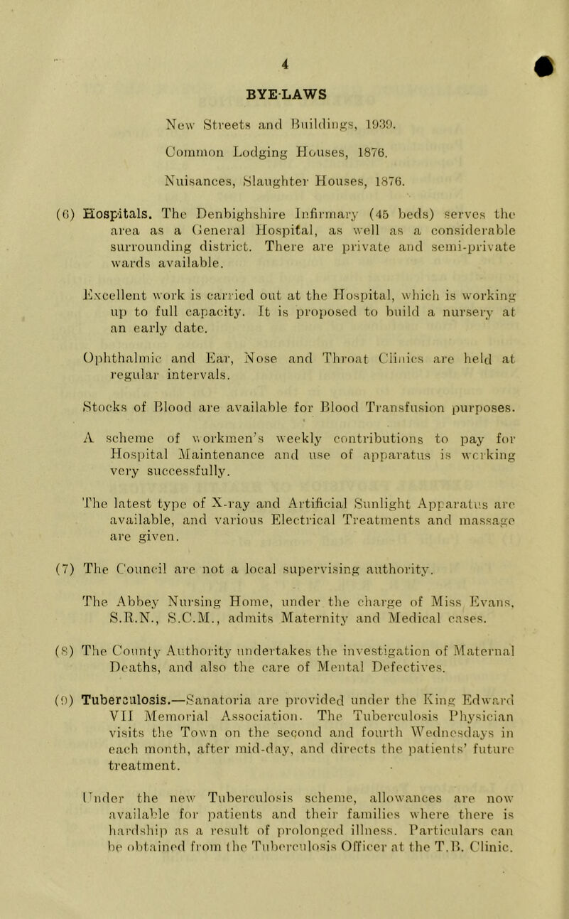 BYELAWS New Streets and Buildings, 1939. Common Lodging Houses, 1876. Nuisances, Slaughter Houses, 1876. (6) Hospitals. The Denbighshire Infirmary (45 beds) serves the area as a General Hospital, as well as a considerable surrounding district. There are private and semi-private wards available. Excellent work is carried out at the Hospital, which is working up to full capacity. It is proposed to build a nursery at an early date. Ophthalmic and Ear, Nose and Throat Clinics are held at regular intervals. Stocks of Blood are available for Blood Transfusion purposes. A scheme of workmen's weekly contributions to pay for Hospital Maintenance and use of apparatus is working very successfully. The latest type of X-ray and Artificial Sunlight Apparatus arc available, and various Electrical Treatments and massage are given. (7) The Council are not a local supervising authority. The Abbey Nursing Home, under the charge of Miss Evans. S.R.N., S.C.M., admits Maternity and Medical cases. (8) The County Authority undertakes the investigation of Maternal Deaths, and also the care of Mental Defectives. (9) Tuberculosis.—Sanatoria are provided under the King Edward VII Memorial Association. The Tuberculosis Physician visits the Town on the second and fourth Wednesdays in each month, after mid-day, and directs the patients’ future treatment. Cnder the new Tuberculosis scheme, allowances are now available for patients and their families where there is hardship as a result of prolonged illness. Particulars can be obtained from (he Tuberculosis Officer at the T.B. Clinic.