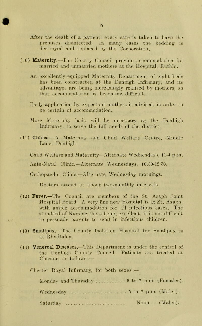 After the death of a patient, every care is taken to have the premises disinfected. In many cases the bedding is destroyed and replaced by the Corporation. (10) Maternity.—The County Council provide accommodation for married and unmarried mothers at the Hospital, Ruthin. An excellently-equipped Maternity Department of eight bods has been constructed at the Denbigh Infirmary, and its advantages are being increasingly realised by mothers, so that accommodation is becoming difficult. Early application by expectant mothers is advised, in order to be certain of accommodation. More Maternity beds will be necessary at the Denbigh Infirmary, to serve the full needs of the district. (11) Clinics.—A Maternity and Child Welfare Centre, Middle Lane, Denbigh. Child Welfare and Maternity—Alternate Wednesdays, 11-4 p.m. Ante-Natal Clinic.—Alternate Wednesdays, 10.30-12.30. Orthopaedic Clinic.—Alternate Wednesday mornings. Doctors attend at about two-monthly intervals. (12) Fever.—The Council are members of the St. Asaph Joint Hospital Board. A very fine new Hospital is at St. Asaph, with ample accommodation for all infectious cases. The standard of Nursing there being excellent, it is not difficult to persuade parents to send in infectious children. (13) Smallpox.—The County Isolation Hospital for Smallpox is at Rhydtalog. (14) Venereal Diseases.—This Department is under the control of the Denbigh County Council. Patients are treated at Chester, as follows :—- Chester Royal Infirmary, for both sexes:— Monday and Thursday Wednesday Saturday 5 to 7 p.m. (Females). 5 to 7 p.m. (Males). Noon (Males).