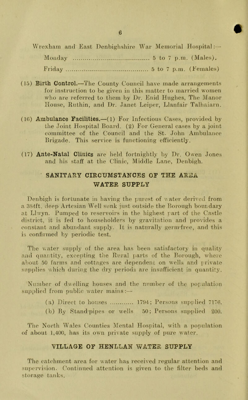 Wrexham and East Denbighshire War Memorial Hospital:— Monday 5 to 7 p.m. (Males). Friday : 5 to 7 p.m. (Females) (15) Birth Control.—The County Council have made arrangements for instruction to be given in this matter to married women who are referred to them by Dr. Enid Hughes, The Manor House, Ruthin, and Dr. Janet Leiper, Llanfair Talhaiarn. (10) Ambulance Facilities.—(1) For Infectious Cases, provided by the Joint Hospital Board. (2) For General cases by a joint committee of the Council and the St. John Ambulance Brigade. This service is functioning efficiently. (17) Ante-Natal Clinics are held fortnightly by Dr. Owen Jones and his staff at the Clinic, Middle Lane, Denbigh. SANITARY CIRCUMSTANCES OF THE AREA WATER SUPPLY Denbigh is fortunate in having the purest of water derived from a 384ft. deep Artesian Well sunk just outside the Borough boundary at Llwyn. Pumped to reservoirs in the highest part of the Castle district, it is fed to householders by gravitation and provides a constant and abundant supply. It is naturally germ-free, and this is confirmed by periodic test. The water supply of the area has been satisfactory in quality and quantity, excepting the Rural parts of the Borough, where about 50 farms and cottages are dependent on wells and private supplies which during the dry periods are insufficient in quantity. Number of dwelling houses and the number of the population supplied from public water mains:— (a) Direct to houses 1794; Persons supplied 7176. (b) By Stand-pipes or wells 50; Persons supplied 200. The North Wales Counties Mental Hospital, with a population of about 1,400, has its own private supply of pure water. VILLAGE OF HENLLAN WATER SUPPLY The catchment area for water has received regular attention and supervision. Continued attention is given to the filter beds and storage tanks,