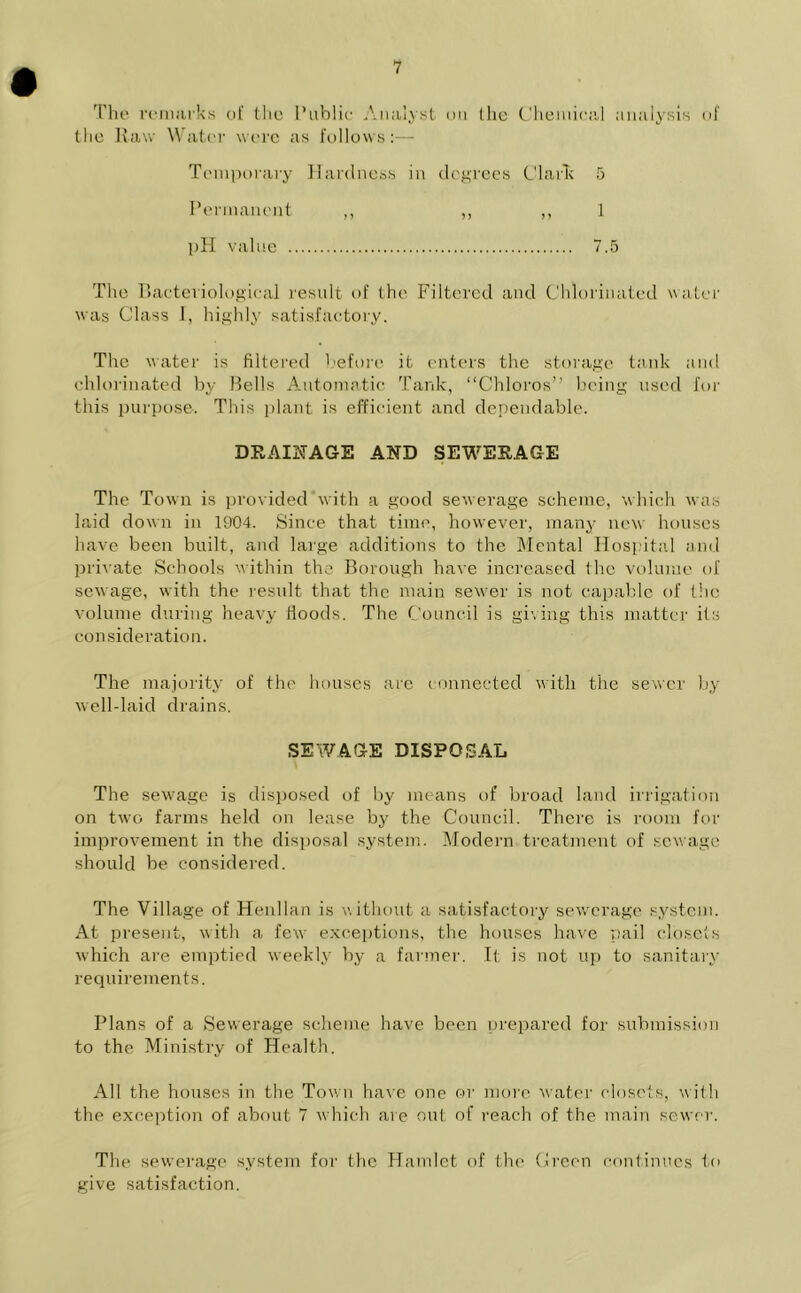 Tho remarks of the 1’ublie Analyst on the Chemical analysis of the Raw Water were as follows:— Temporary Hardness in degrees Clark 5 Permanent ,, ,, ,, 1 pH value 7.5 The Bacteriological result of the Filtered and Chlorinated water was Class I, highly satisfactory. The water is filtered before it enters the storage tank and chlorinated by Bells Automatic Tank, “Chloros” being used for this purpose. This plant is efficient and dependable. DRAINAGE AND SEWERAGE The Town is provided with a good sewerage scheme, which was laid down in 1904. Since that time, however, many new houses have been built, and large additions to the Mental Hospital and private Schools within the Borough have increased the volume of sewage, with the result that the main sewer is not capable of the volume during heavy Hoods. The Council is giving this matter its consideration. The majority of the houses are connected with the sewer by well-laic! drains. SEWAGE DISPOSAL The sewage is disposed of by means of broad land irrigation on two farms held on lease by the Council. There is room for improvement in the disposal system. Modern treatment of sewage should be considered. The Village of Henllan is without a satisfactory sewerage system. At present, with a few exceptions, the houses have pail closets which are emptied weekly by a farmer. It is not up to sanitary requirements. Plans of a Sewerage scheme have been prepared for submission to the Ministry of Health. All the houses in the Town have one or more water closets, with the exception of about 7 which are out of reach of the main sewer. The sewerage system for the Hamlet of the Green continues to give satisfaction.