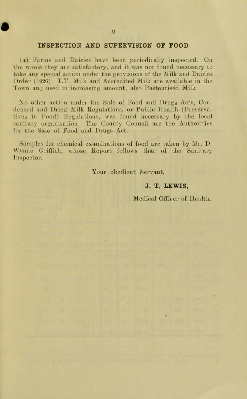 INSPECTION AND SUPERVISION OF FOOD (a) Farms and Dailies have been periodically inspected. On the whole they are satisfactory, and it was not found necessary to take any special action under the provisions of the Milk and Dairies Order (1926). T.T. Milk and Accredited Milk are available in the Town and used in increasing amount, also Pasteurised Milk. No other action under the Sale of Food and Drugs Acts, Con- densed and Dried Milk Regulations, or Public Health (Preserva- tives in Food) Regulations, was found necessary by the local sanitary organisation. The County Council are the Authorities for the Sale of Food and Drugs Act. Samples for chemical examinations of food are taken by Mr. D. Wynne Griffith, whose Report follows that of the Sanitary Inspector. Your obedient Servant, J. T. LEWIS, Medical Offker of Health.