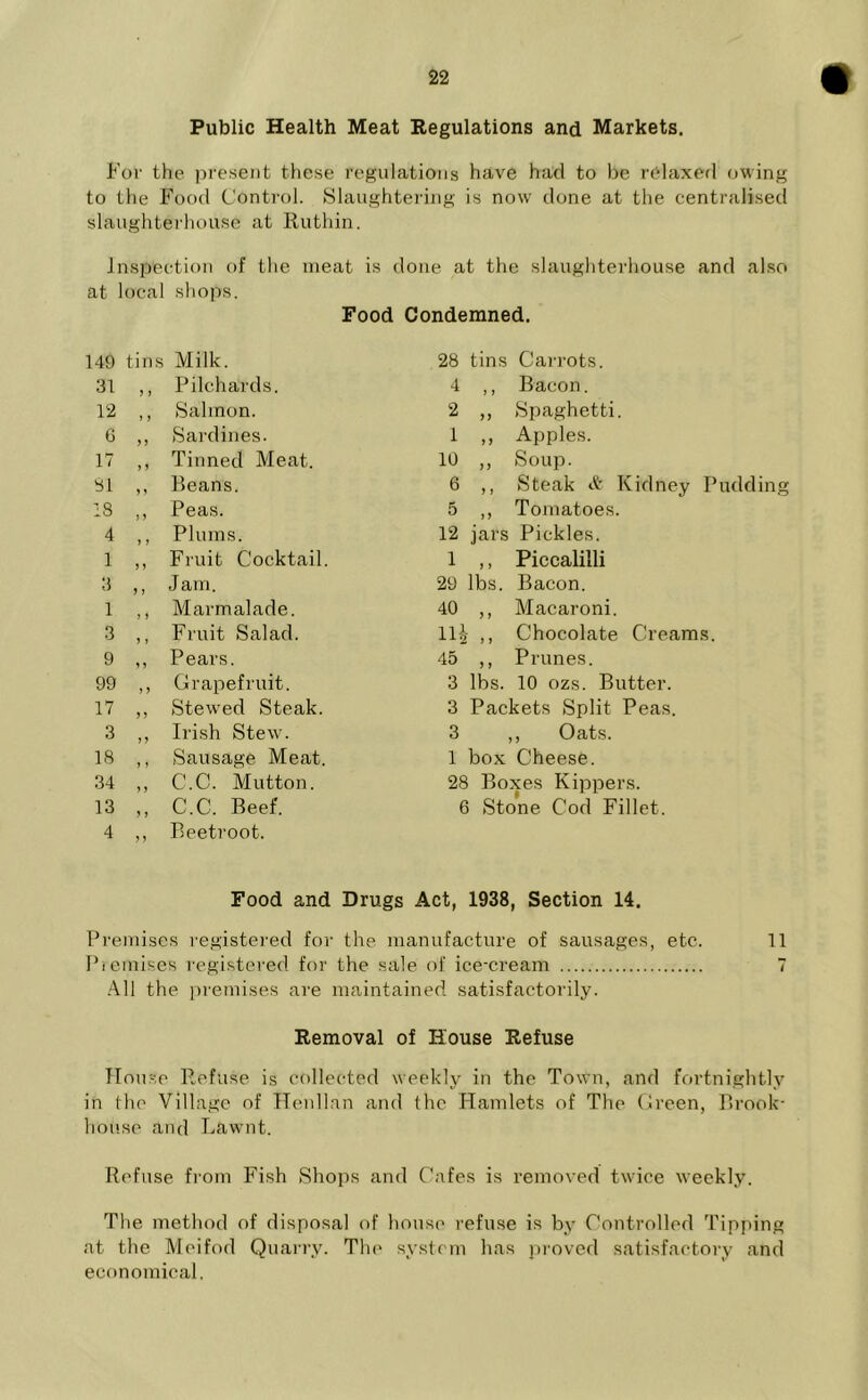 Public Health Meat Regulations and Markets. For the present these regulations have had to be relaxed owing to the Food Control. Slaughtering is now done at the centralised slaughterhouse at Ruthin. Inspection of the meat is done at the slaughterhouse and also at local shops. Food Condemned. 149 tins Milk. 31 ,, Pilchards. 12 ,, Salmon. 6 ,, Sardines. 17 ,, Tinned Meat. SI ,, Beans. 18 ,, Peas. 4 ,, Plums. 1 ,, Fruit Cocktail. 3 ,, Jam. 1 ,, Marmalade. 3 ,, Fruit Salad. 9 ,, Pears. 99 ,, Grapefruit. 17 ,, Stewed Steak. 3 ,, Irish Stew. 18 ,, Sausage Meat. 34 ,, C.C. Mutton. 13 ,, C.C. Beef. 4 ,, Beetroot. Food and Drugs 28 tins Carrots. 4 ,, Bacon. 2 „ Spaghetti. 1 ,, Apples. 10 ,, Soup. 6 ,, Steak & Kidney Pudding 5 ,, Tomatoes. 12 jars Pickles. 1 ,, Piccalilli 29 lbs. Bacon. 40 ,, Macaroni. 111 ,, Chocolate Creams. 45 ,, Prunes. 3 lbs. 10 ozs. Butter. 3 Packets Split Peas. 3 ,, Oats. 1 box Cheese. 28 Boxes Kippers. 6 Stone Cod Fillet. , 1938, Section 14. Premises registered for the manufacture of sausages, etc. 11 Premises registered for the sale of ice-cream 7 All the premises are maintained satisfactorily. Removal of House Refuse House Refuse is collected weekly in the Town, and fortnightly in the Village of Henllan and the Hamlets of The Green, Brook- house and Lawnt. Refuse from Fish Shops and Cafes is removed twice weekly. The method of disposal of house refuse is by Controlled Tipping at the Moifod Quarry. The system has proved satisfactory and economical.