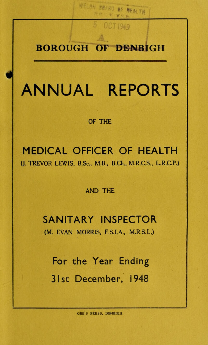 4 * f ■ ft. ^ ^ 1 IV jV BOROUGH OF DENBIGH ANNUAL REPORTS OF THE MEDICAL OFFICER OF HEALTH 0. TREVOR LEWIS, B.Sc., M.B.. B.Ch., M.R.C.S., L.R.C.P.) AND THE SANITARY INSPECTOR (M. EVAN MORRIS, F.S.I.A., M.R.S.I.,) For the Year Ending 31st December, 1948 GEE’S PRESS, DENBIGH