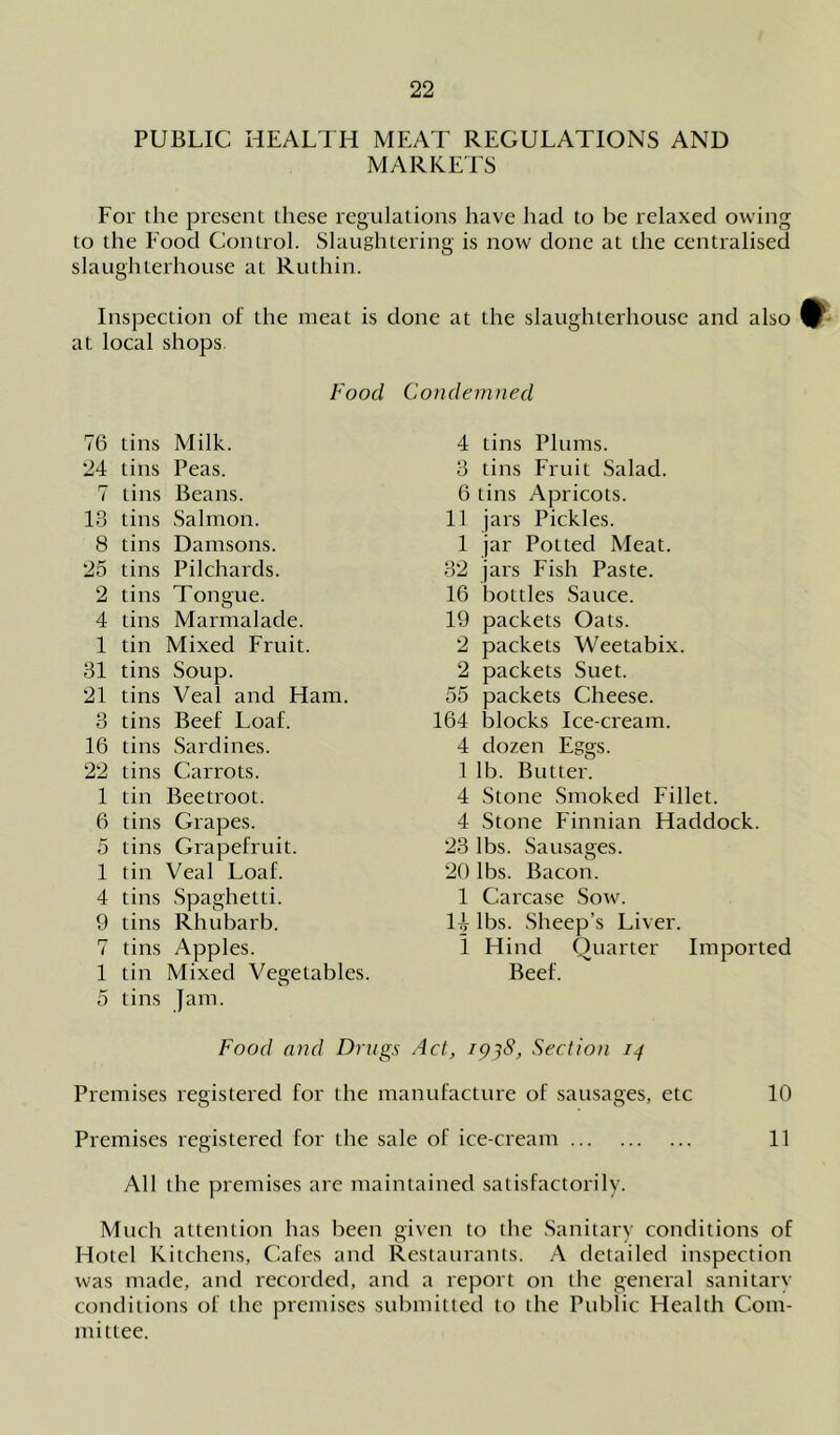 PUBLIC HEALTH MEAT REGULATIONS AND MARKETS For the present these regulations have had to be relaxed owing to the Food Control. Slaughtering is now done at the centralised slaughterhouse at Ruthin. Inspection of the meat is done at the slaughterhouse and also ^ at local shops Food Condemned 76 tins Milk. 24 tins Peas. 7 tins Beans. 13 tins Salmon. 8 tins Damsons. 25 tins Pilchards. 2 tins Tongue. 4 tins Marmalade. 1 tin Mixed Fruit. 31 tins Soup. 21 tins Veal and Ham. 3 tins Beef Loaf. 16 tins Sardines. 22 tins Carrots. 1 tin Beetroot. 6 tins Grapes. 5 tins Grapefruit. 1 tin Veal Loaf. 4 tins Spaghetti. 9 tins Rhubarb. 7 tins Apples. 1 tin Mixed Vegetables. 5 tins Jam. 4 tins Plums. 3 tins Fruit Salad. 6 tins Apricots. 11 jars Pickles. 1 jar Potted Meat. 32 jars Fish Paste. 16 bottles Sauce. 19 packets Oats. 2 packets Weetabix. 2 packets Suet. 55 packets Cheese. 164 blocks Ice-cream. 4 dozen Eggs. 1 lb. Butter. 4 Stone Smoked Fillet. 4 Stone Finnian Haddock. 23 lbs. Sausages. 20 lbs. Bacon. 1 Carcase Sow. H lbs. Sheep’s Liver. I Hind Quarter Imported Beef. Food and Drugs Act, 1938, Section 14 Premises registered for the manufacture of sausages, etc 10 Premises registered for the sale of ice-cream 11 All the premises are maintained satisfactorily. Much attention has been given to the Sanitary conditions of Hotel Kitchens, Cafes and Restaurants. A detailed inspection was made, and recorded, and a report on the general sanitary conditions of the premises submitted to the Public Health Com- mittee.