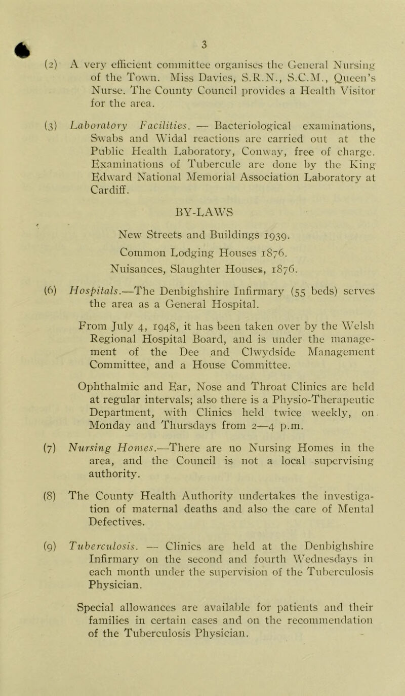 * (2) A very efficient committee organises the General Nursing of the Town. Miss Davies, S.R.N., S.C.M., Queen’s Nurse. The County Council provides a Health Visitor for the area. (3) Laboratory Facilities. — Bacteriological examinations, Swabs and Widal reactions are carried out at the Public Health Laboratory, Conway, free of charge. Examinations of Tubercule are done by the King Edward National Memorial Association Laboratory at Cardiff. BY-LAWS / New Streets and Buildings 1939. Common Lodging Houses 1876. Nuisances, Slaughter Houses, 1S76. (6) Hospitals.—The Denbighshire Infirmary (55 beds) serves the area as a General Hospital. From July 4, 1948, it has been taken over by the Welsh Regional Hospital Board, and is under the manage- ment of the Dee and Clwydside Management Committee, and a House Committee. Ophthalmic and Ear, Nose and Throat Clinics are held at regular intervals; also there is a Physio-Therapeutic Department, with Clinics held twice weekly, on Monday and Thursdays from 2—4 p.m. (7) Nursing Homes.—There are no Nursing Homes in the area, and the Council is not a local supervising authority. (8) The County Health Authority undertakes the investiga- tion of maternal deaths and also the care of Mental Defectives. (9) Tuberculosis. — Clinics are held at the Denbighshire Infirmary on the second and fourth Wednesdays in each month under the supervision of the Tuberculosis Physician. Special allowances are available for patients and their families in certain cases and on the recommendation of the Tuberculosis Physician.