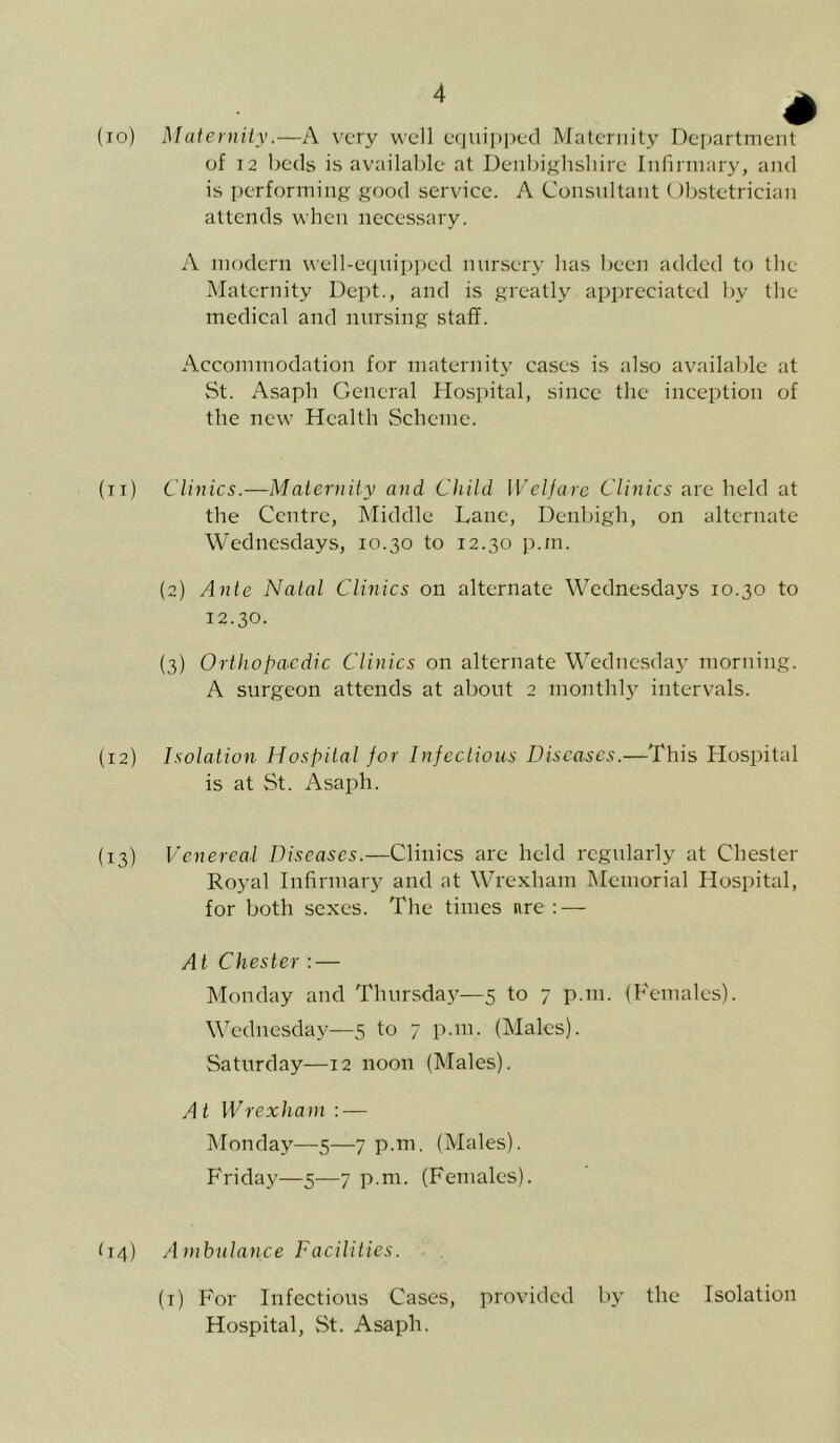 * (io) Maternity.—A very well equipped Maternity Department of 12 beds is available at Denbighshire Infirmary, and is performing good service. A Consultant Obstetrician attends when necessary. A modern well-equipped nursery has been added to the Maternity Dept., and is greatly appreciated by the medical and nursing staff. Accommodation for maternity cases is also available at St. Asaph General Hospital, since the inception of the new Health Scheme. (it) Clinics.—Maternity and Child Welfare Clinics are held at the Centre, Middle Lane, Denbigh, on alternate Wednesdays, 10.30 to 12.30 p.in. (2) Ante Natal Clinics on alternate Wednesdays 10.30 to 12.30. (3) Orthopaedic Clinics on alternate Wednesday morning. A surgeon attends at about 2 monthly intervals. (12) Isolation Hospital for Infectious Diseases.—This Hospital is at St. Asaph. (13) Venereal Diseases.—Clinics are held regularly at Chester Royal Infirmary and at Wrexham Memorial Hospital, for both sexes. The times nre : — At Chester : — Monday and Thursday—5 to 7 p.111. (Females). Wednesday—5 to 7 p.m. (Males). Saturday—12 noon (Males). A t IVrexharn : — Monday—5—7 p.m. (Males). Friday—5—7 p.m. (Females). D4) Ambulance Facilities. (1) For Infectious Cases, provided by the Isolation Hospital, St. Asaph.
