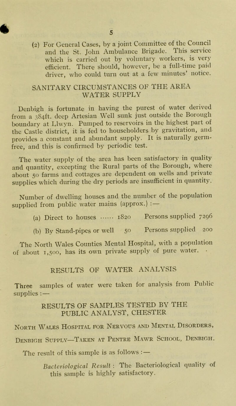 and the St. John Ambulance Brigade. This service which is carried out by voluntary workers, is very efficient. There should, however, be a full-time paid driver, who could turn out at a few minutes’ notice. SANITARY CIRCUMSTANCES OF THE AREA WATER SUPPLY Denbigh is fortunate in having the purest of water derived from a 384ft. deep Artesian Well sunk just outside the Borough boundary at Llwyn. Pumped to reservoirs in the highest part of the Castle district, it is fed to householders by gravitation, and provides a constant and abundant supply. It is naturally germ- free, and this is confirmed by periodic test. The water supply of the area has been satisfactory in quality and quantity, excepting the Rural parts of the Borough, where about 50 farms and cottages are dependent on wells and private supplies which during the dry periods are insufficient in quantity. Number of dwelling houses and the number of the population supplied from public water mains (approx.) : (a) Direct to houses 1820 Persons supplied 7296 (b) By Stand-pipes or well 50 Persons supplied 200 The North Wales Counties Mental Hospital, with a population of about 1,500, has its own private supply of pure water. • RESULTS OF WATER ANALYSIS Three samples of water were taken for analysis from Public supplies : — RESULTS OF SAMPLES TESTED BY THE PUBLIC ANALYST, CHESTER North Wales Hospital for Nervous and Mental Disorders, Denbigh Supply—Taken at Pentre Mawr School, Denbigh. The result of this sample is as follows : — Bacteriological Result : The Bacteriological quality of this sample is highly satisfactory.