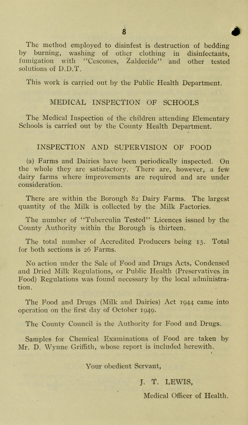 ^w^mm The method employed to disinfest is destruction of bedding by burning, washing of other clothing in disinfectants, fumigation with “Cescones, Zaldecide” and other tested solutions of D.D.T. This work is carried out by the Public Health Department. MEDICAL INSPECTION OF SCHOOLS The Medical Inspection of the children attending Elementary Schools is carried out by the County Health Department. INSPECTION AND SUPERVISION OF FOOD (a) Farms and Dairies have been periodically inspected. On the whole they are satisfactory. There are, however, a few dairy farms where improvements are required and are under consideration. There are within the Borough 82 Dairy Farms. The largest quantity of the Milk is collected by the Milk Factories. The number of “Tuberculin Tested” Licences issued by the County Authority within the Borough is thirteen. The total number of Accredited Producers being 13. Total for both sections is 26 Farms. No action under the Sale of Food and Drugs Acts, Condensed and Dried Milk Regulations, or Public Health (Preservatives in Food) Regulations was found necessary by the local administra- tion. The Food and Drugs (Milk and Dairies) Act 1944 came into operation on the first day of October 1949. The County Council is the Authority for Food and Drugs. Samples for Chemical Examinations of Food are taken by Mr. D. Wynne Griffith, whose report is included herewith. Your obedient Servant, J. T. LEWIS, Medical Officer of Health,