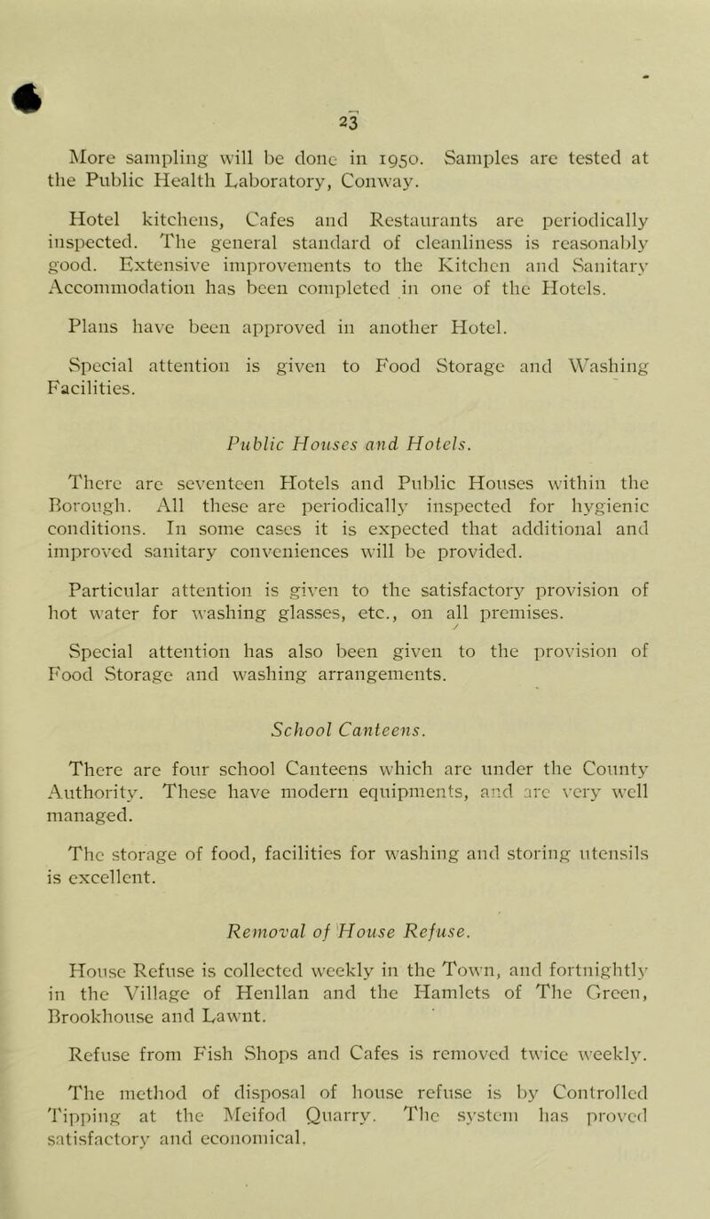 More sampling will be done in 1950. Samples are tested at the Public Health Laboratory, Conway. Hotel kitchens, Cafes and Restaurants are periodically inspected. The general standard of cleanliness is reasonably good. Extensive improvements to the Kitchen and Sanitary Accommodation has been completed in one of the Hotels. Plans have been approved in another Hotel. Special attention is given to Food Storage and Washing Facilities. Public Houses and Hotels. There are seventeen Hotels and Public Houses within the Borough. All these are periodically inspected for hygienic conditions. In some cases it is expected that additional and improved sanitary conveniences will be provided. Particular attention is given to the satisfactory provision of hot water for washing glasses, etc., on all premises. Special attention has also been given to the provision of Food Storage and washing arrangements. School Canteens. There are four school Canteens which are under the County Authority. These have modern equipments, and arc very well managed. The storage of food, facilities for washing and storing utensils is excellent. Removal of House Refuse. House Refuse is collected weekly in the Town, and fortnightly in the Village of Henllan and the Hamlets of The Green, Brookhouse and Lawnt. Refuse from Fish Shops and Cafes is removed twice weekly. The method of disposal of house refuse is by Controlled Tipping at the Meifod Quarry. The system has proved satisfactory and economical.