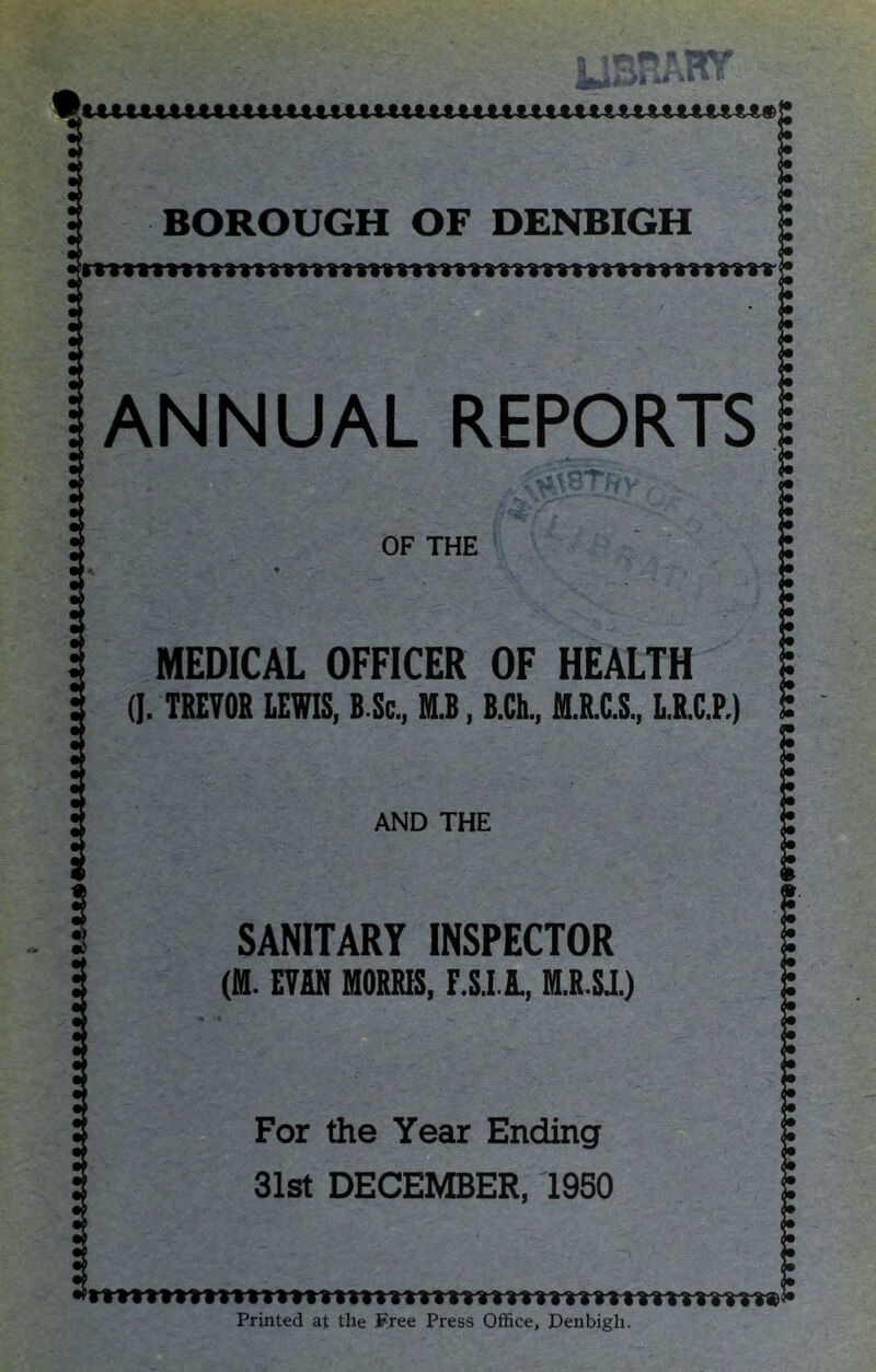 tmmimn t tumtui Mtttmutimuti<.iuuuutiuun titiuutuuu LIBRARY mnmmumtuuutummimmuumi#]! BOROUGH OF DENBIGH <• (• ANNUAL REPORTS lAB OF THE (• <• <• (• i« <• <• (• <• MEDICAL OFFICER OF HEALTH . (]. TREVOR LEVIS, B.Sc., M.B, B.Ch., M.R.C.S., L.R.C.P.) AND THE (• SANITARY INSPECTOR (M. EVAN MORRIS, F.S.I.A., M.R.SJ.) For the Year Ending 31st DECEMBER, 1950 :: <• (• i* i* • i» :: :: (• :: Printed at the Free Press Office, Denbigh.