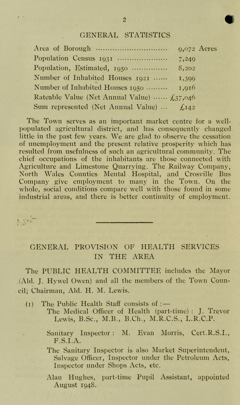 GENERAL STATISTICS Area of Borough 9,072 Acres Population Census 1931 7,249 Population, Estimated, 1950 8,202 Number of Inhabited Houses 1921 1,399 Number of Inhabited Houses 1950 1,916 Rateable Value (Net Annual Value) ^37,046 Sum represented (Net Annual Value) ^142 The Town serves as an important market centre for a well- populated agricultural district, and has consequently changed little in the past few years. We are glad to observe the cessation of unemployment and the present relative prosperity which has resulted from usefulness of such an agricultural community. The chief occupations of the inhabitants are those connected with Agriculture and Limestone Quarrying. The Railway Company, North Wales Counties Mental Hospital, and Crosville Bus Company give employment to many in the Town. On the whole, social conditions compare well with those found in some industrial areas, and there is better continuity of employment. GENERAL PROVISION OF HEALTH SERVICES IN THE AREA The PUBLIC HEALTH COMMITTEE includes the Mayor (Ald. J. Hywel Owen) and all the members of the Town Coun- cil; Chairman, Aid. H. M. Lewis. (1) The Public Health Staff consists of : — The Medical Officer of Health (part-time) : J. Trevor Lewis, B.Sc., M.B., B.Ch., M.R.C.S., L.R.C.P. Sanitary Inspector : M. Evan Morris, Cert.R.S.I., F.S.I.A. The .Sanitary Inspector is also Market Superintendent, Salvage Officer, Inspector under the Petroleum Acts, Inspector under Shops Acts, etc. Alan Hughes, part-time Pupil Assistant, appointed August 1948.