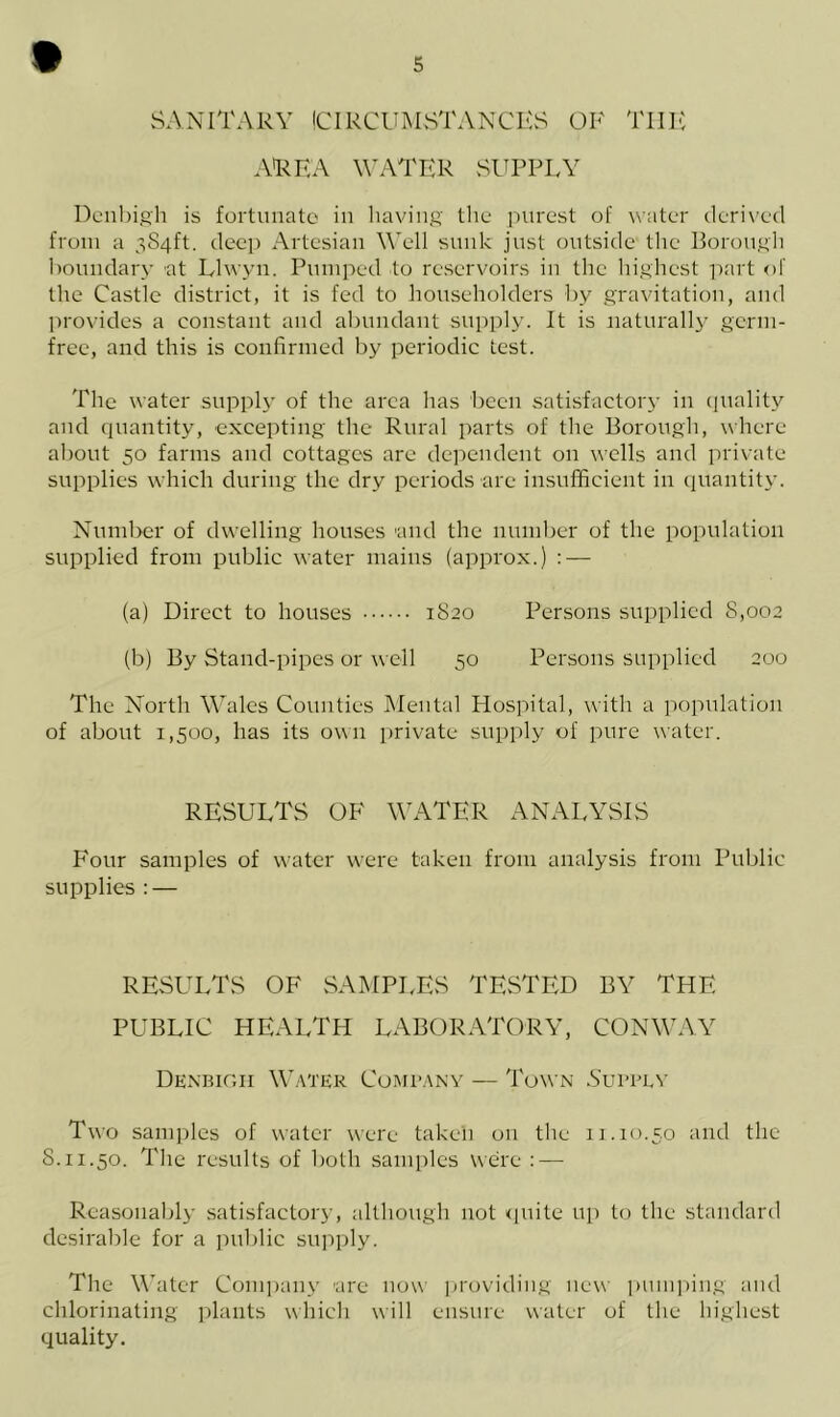 SANITARY CIRCUMSTANCES OF THE AREA WATER SUPPLY Denbigh is fortunate in having the purest of water derived from a 384ft. deep Artesian Well sunk just outside the Borough boundary 'at Llwyn. Pumped to reservoirs in the highest part of the Castle district, it is fed to householders by gravitation, and provides a constant and abundant supply. It is naturally germ- free, and this is confirmed by periodic test. The water supply of the area has been satisfactory in quality and quantity, excepting the Rural parts of the Borough, where about 50 farms and cottages are dependent on wells and private supplies which during the dry periods arc insufficient in quantity. Number of dwelling houses and the number of the population supplied from public water mains (approx.) : — (a) Direct to houses 1820 Persons supplied 8,002 (b) By Stand-pipes or well 50 Persons supplied 200 The North Wales Counties Mental Hospital, with a population of about 1,500, has its own private supply of pure water. RESULTS OF WATER ANALYSIS Four samples of water were taken from analysis from Public supplies : — RESULTS OF SAMPLES TESTED BY THE PUBLIC HEALTH LABORATORY, CONWAY Denbigh Water Company — Town Supply Two samples of water were taken on the 11.10.50 and the 8.11.50. The results of both samples were : — Reasonably satisfactory, although not quite up to the standard desirable for a public supply. The Water Company are now providing new pumping and chlorinating plants which will ensure water of the highest quality.