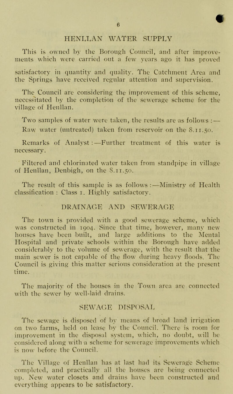 HENLLAN WATER SUPPLY This is owned by the Borough Council, and after improve- ments which were carried out a few years ago it has proved satisfactory in quantity and quality. The Catchment Area and the Springs have received regular attention and supervision. The Council are considering the improvement of this scheme, necessitated by the completion of the sewerage scheme for the village of Henllan. Two samples of water were taken, the results are as follows : — Raw water (untreated) taken from reservoir on the 8.11.50. Remarks of Analyst :—Further treatment of this water is necessary. Filtered and chlorinated water taken from standpipe in village of Henllan, Denbigh, on the 8.11.50. The result of this sample is as follows —Ministry of Health classification : Class 1. Highly satisfactory. DRAINAGE AND SEWERAGE The town is provided with a good sewerage scheme, which was constructed in 1904. Since that time, however, many new houses have been built, and large additions to the Mental Hospital and private schools within the Borough have added considerably to the volume of sewerage, with the result that the main sewer is not capable of the flow during heavy floods. The Council is giving this matter serious consideration at the present time. The majority of the houses in the Town area are connected with the sewer by well-laid drains. SEWAGE DISPOSAL The sewage is disposed of by means of broad land irrigation on two farms, held on lease by the Council. There is room for improvement in the disposal system, which, no doubt, will be considered along with a scheme for sewerage improvements which is now before the Council. The Village of Henllan has at last had its Sewerage Scheme completed, and practically all the houses are being connected up. New' water closets and drains have been constructed and everything appears to be satisfactory.