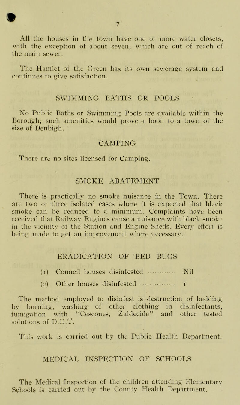 9 7 All the houses in the town have one or more water closets, with the exception of about seven, which are out of reach of the main sewer. The Hamlet of the Green has its own sewerage system and continues to give satisfaction. SWIMMING BATHS OR POOLS No Public Baths or Swimming Pools are available within the Borough; such amenities would prove a boon to a town of the size of Denbigh. CAMPING There are no sites licensed for Camping. SMOKE ABATEMENT There is practically no smoke nuisance in the Town. There are two or three isolated cases where it is expected that black smoke can Ire reduced to a minimum. Complaints have been received that Railway Engines cause a nuisance with black smoke in the vicinity of the Station and Engine Sheds. Every effort is being made to get an improvement where necessary. ERADICATION OF BED BUGS (1) Council houses disinfested Nil (2) Other houses disinfested 1 The method employed to disinfest is destruction of bedding by burning, washing of other clothing in disinfectants, fumigation with “Cescones, Zaldecide” and other tested solutions of D.D.T. This work is carried out by the Public Health Department. MEDICAL INSPECTION OF SCHOOLS The Medical Inspection of the children attending Elementary Schools is carried out by the County Health Department.