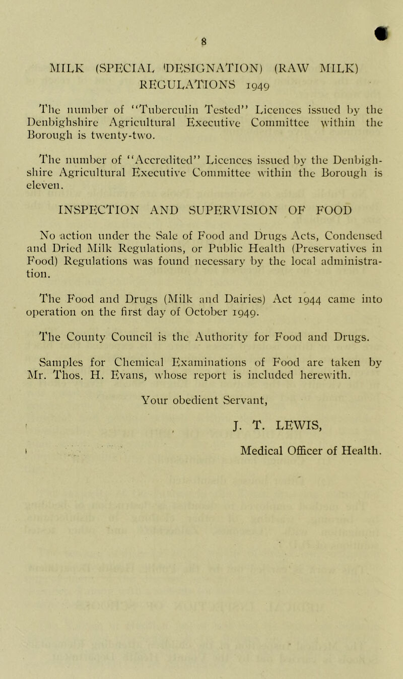 MILK (SPECIAL 'DESIGNATION) (RAW MILK) REGULATIONS 1949 The number of “Tuberculin Tested” Licences issued by the Denbighshire Agricultural Executive Committee within the Borough is twenty-two. The number of “Accredited” Licences issued by the Denbigh- shire Agricultural Executive Committee within the Borough is eleven. INSPECTION AND SUPERVISION OF FOOD No action under the Sale of Food and Drugs Acts, Condensed and Dried Milk Regulations, or Public Health (Preservatives in Food) Regulations was found necessary by the local administra- tion. The Food and Drugs (Milk and Dairies) Act 1944 came into operation on the first day of October 1949. The County Council is the Authority for Food and Drugs. Samples for Chemical Examinations of Food are taken by Air. Thos. H. Evans, whose report is included herewith. Your obedient Servant, J. T. LEWIS, i Medical Officer of Health.
