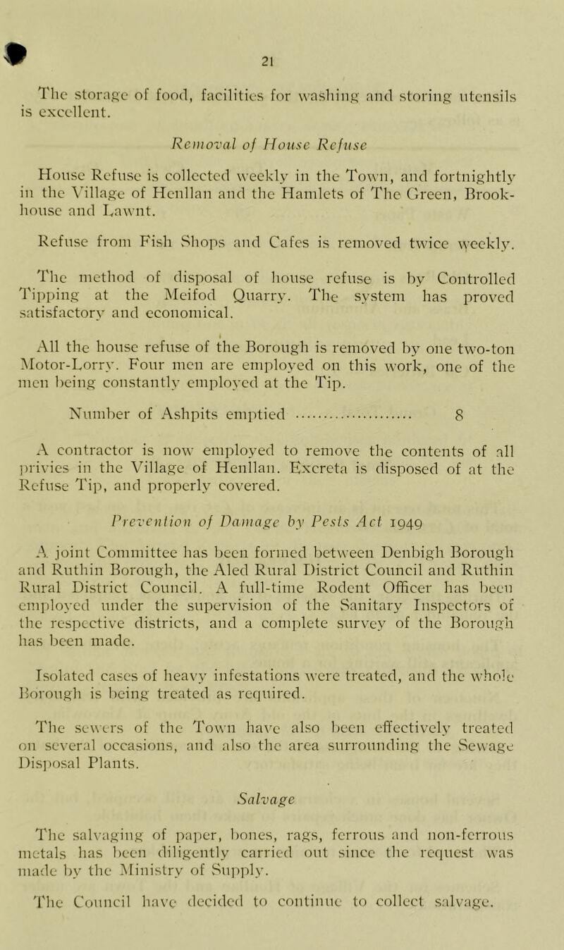 The storage of food, facilities for washing and storing utensils is excellent. Removal of House Refuse House Refuse is collected weekly in the Town, and fortnightly in the Village of Henllan and the Hamlets of The Green, Brook- house and I,awnt. Refuse from Fish Shops and Cafes is removed twice weekly. The method of disposal of house refuse is by Controlled Tipping at the Meifod Quarry. The system has proved satisfactory and economical. I All the house refuse of the Borough is removed by one two-ton Motor-Lorry. Four men are employed on this work, one of the men being constantly employed at the Tip. Number of Ashpits emptied 8 A contractor is now employed to remove the contents of all privies in the Village of Henllan. Excreta is disposed of at the Refuse Tip, and properly covered. Prevention of Damage by Pests Act 1949 A. joint Committee has been formed between Denbigh Borough and Ruthin Borough, the Aled Rural District Council and Ruthin Rural District Council. A full-time Rodent Officer has been employed under the supervision of the Sanitary Inspectors of the respective districts, and a complete survey of the Borough has been made. Isolated cases of heavy infestations were treated, and the whole Borough is being treated as required. The sewers of the Town have also been effectively treated on several occasions, and also the area surrounding the Sewage Disposal Plants. Salvage The salvaging of paper, bones, rags, ferrous and non-ferrous metals has been diligently carried out since the request was made by the Ministry of Supply. The Council have decided to continue to collect salvage.
