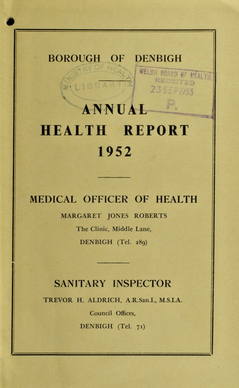 BOROUGH OF DENBIGH , , - • ' j *• - ... L \ •? c c • A V I ^ w O £, j / J ANNUAL HEALTH REPORT 1952 MEDICAL OFFICER OF HEALTH MARGARET JONES ROBERTS The Clinic, Middle Lane, DENBIGH (Tel. 289) SANITARY INSPECTOR TREVOR H. ALDRICH, A.R.San.I., M.S.I.A. Council Offices, DENBIGH (Tel. 71)