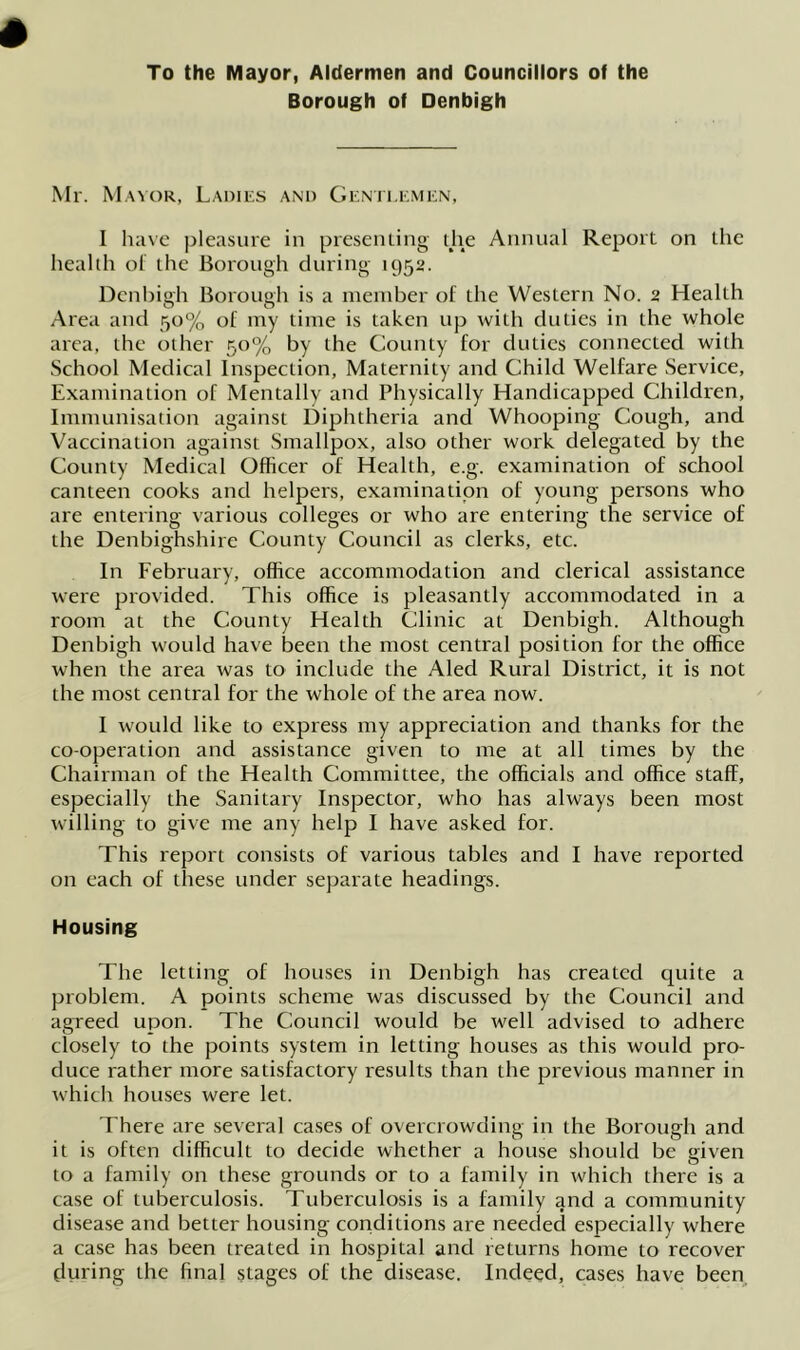 To the Mayor, Aldermen and Councillors of the Borough of Denbigh Mr. Mayor, Ladies and Gentlemen, I have pleasure in presenting die Annual Report on the health of the Borough during 1952. Denbigh Borough is a member of the Western No. 2 Health Area and 50% of my time is taken up with duties in the whole area, the other 50% by the County for duties connected with School Medical Inspection, Maternity and Child Welfare Service, Examination of Mentally and Physically Handicapped Children, Immunisation against Diphtheria and Whooping Cough, and Vaccination against Smallpox, also other work delegated by the County Medical Officer of Health, e.g. examination of school canteen cooks and helpers, examination of young persons who are entering various colleges or who are entering the service of the Denbighshire County Council as clerks, etc. In February, office accommodation and clerical assistance were provided. This office is pleasantly accommodated in a room at the County Health Clinic at Denbigh. Although Denbigh would have been the most central position for the office when the area was to include the Alecl Rural District, it is not the most central for the whole of the area now. I would like to express my appreciation and thanks for the co-operation and assistance given to me at all times by the Chairman of the Health Committee, the officials and office staff, especially the Sanitary Inspector, who has always been most willing to give me any help I have asked for. This report consists of various tables and I have reported on each of these under separate headings. Housing The letting of houses in Denbigh has created quite a problem. A points scheme was discussed by the Council and agreed upon. The Council would be well advised to adhere closely to the points system in letting houses as this would pro- duce rather more satisfactory results than the previous manner in which houses were let. There are several cases of overcrowding in the Borough and it is often difficult to decide whether a house should be given to a family on these grounds or to a family in which there is a case of tuberculosis. Tuberculosis is a family and a community disease and better housing conditions are needed especially where a case has been treated in hospital and returns home to recover fluring the final stages of the disease. Indeed, cases have been