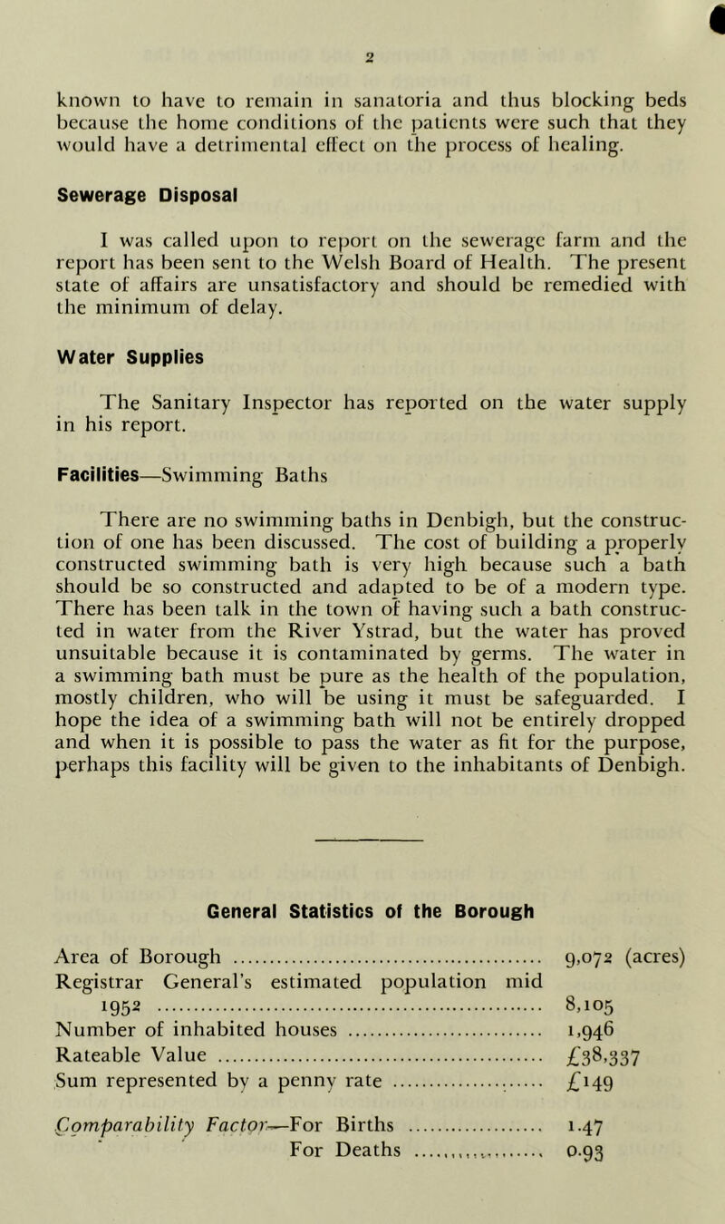 known to have to remain in sanatoria and thus blocking beds because the home conditions of the patients were such that they would have a detrimental effect on the process of healing. Sewerage Disposal I was called upon to report on the sewerage farm and the report has been sent to the Welsh Board of Health. The present state of affairs are unsatisfactory and should be remedied with the minimum of delay. Water Supplies The Sanitary Inspector has reported on the water supply in his report. Facilities—Swimming Baths There are no swimming baths in Denbigh, but the construc- tion of one has been discussed. The cost of building a properly constructed swimming bath is very high because such a bath should be so constructed and adapted to be of a modern type. There has been talk in the town of having such a bath construc- ted in water from the River Ystrad, but the water has proved unsuitable because it is contaminated by germs. The water in a swimming bath must be pure as the health of the population, mostly children, who will be using it must be safeguarded. I hope the idea of a swimming bath will not be entirely dropped and when it is possible to pass the water as fit for the purpose, perhaps this facility will be given to the inhabitants of Denbigh. General Statistics of the Borough Area of Borough 9.072 (acres) Registrar General’s estimated population mid 1952 8,105 Number of inhabited houses 1,946 Rateable Value £38.337 Sum represented by a penny rate . £i49 .Comparability Factor—For Births 1.47 For Deaths 0.93