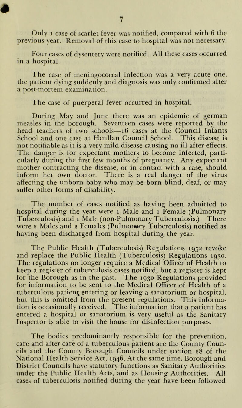 Only 1 case of scarlet fever was notified, compared with 6 the previous year. Removal of this case to hospital was not necessary. Four cases of dysentery were notified. All these cases occurred in a hospital The case of meningococcal infection was a very acute one, the patient dying suddenly and diagnosis was only confirmed after a post-mortem examination. The case of puerperal fever occurred in hospital. During May and June there was an epidemic of german measles in the borough. Seventeen cases were reported by the head teachers of two schools—16 cases at the Council Infants School and one case at Henllan Council School. This disease is not notifiable as it is a very mild disease causing no ill after-effects. The danger is for expectant mothers to become infected, parti- cularly during the first few months of pregnancy. Any expectant mother contracting the disease, or in contact with a case, should inform her own doctor. There is a real danger of the virus affecting the unborn baby who may be born blind, deaf, or may suffer other forms of disability. The number of cases notified as having been admitted to hospital during the year were i Male and l Female (Pulmonary Tuberculosis) and i Male (non-Pulmonary Tuberculosis.) There were 2 Males and 2 Females (Pulmonary Tuberculosis) notified as having been discharged from hospital during the year. The Public Health (Tuberculosis) Regulations 1952 revoke and replace the Public Health (Tuberculosis) Regulations 1930. The regulations no longer require a Medical Officer of Health to keep a register of tuberculosis cases notified, but a register is kept for the Borough as in the past. The 1930 Regulations provided for information to be sent to the Medical Officer of Health of a tuberculous patien^ entering or leaving a sanatorium or hospital, but this is omitted from the present regulations. This informa- tion is occasionally received. The information that a patient has entered a hospital or sanatorium is very useful as the Sanitary Inspector is able to visit the house for disinfection purposes. The bodies predominantly responsible for the prevention, care and after-care of a tuberculous patient are the County Coun- cils and the County Borough Councils under section 28 of the National Health Service Act, 1946. At the same time. Borough and District Councils have statutory functions as Sanitary Authorities under the Public Health Acts, and as Housing Authonties. All cases of tuberculosis notified during the year have been followed