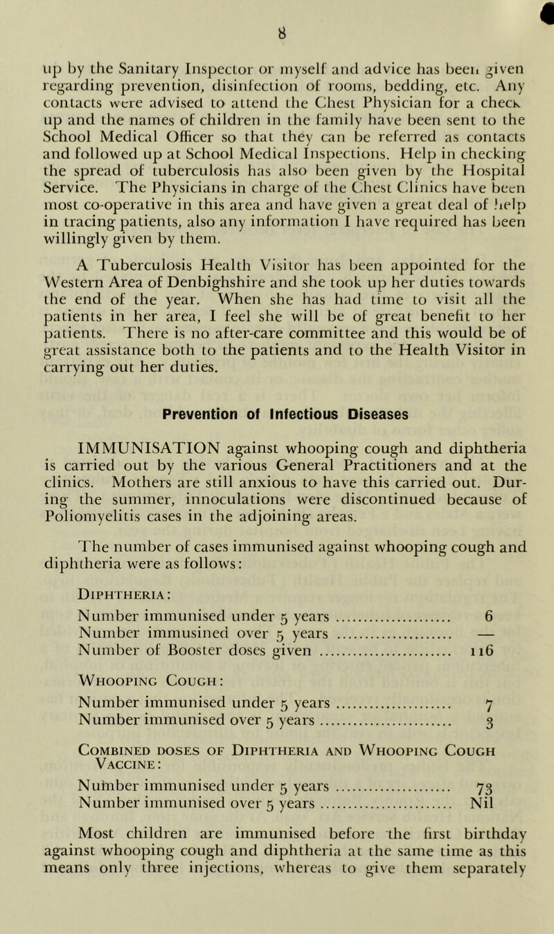 « up by the Sanitary Inspector or myself and advice has been given regarding prevention, disinfection of rooms, bedding, etc. Any contacts were advised to attend the Chest Physician for a check up and the names of children in the family have been sent to the School Medical Officer so that they can be referred as contacts and followed up at School Medical Inspections. Help in checking the spread of tuberculosis has also been given by the Hospital Service. The Physicians in charge of the Chest Clinics have been most co-operative in this area and have given a great deal of .help in tracing patients, also any information I have required has been willingly given by them. A Tuberculosis Health Visitor has been appointed for the Western Area of Denbighshire and she took up her duties towards the end of the year. When she has had time to visit all the patients in her area, I feel she will be of great benefit to her patients. There is no after-care committee and this would be of great assistance both to the patients and to the Health Visitor in carrying out her duties. Prevention of Infectious Diseases IMMUNISATION against whooping cough and diphtheria is carried out by the various General Practitioners and at the clinics. Mothers are still anxious to have this carried out. Dur- ing the summer, innoculations were discontinued because of Poliomyelitis cases in the adjoining areas. The number of cases immunised against whooping cough and diphtheria were as follows: Diphtheria: Number immunised under 5 years 6 Number immusined over 5 years — Number of Booster doses given 116 Whooping Cough: Number immunised under 5 years 7 Number immunised over 5 years 3 Combined doses of Diphtheria and Whooping Cough Vaccine: Nufnber immunised under 5 years 73 Number immunised over 5 years Nil Most children are immunised before the hrst birthday against whooping cough and diphtheria at the same time as this means only three injections, whereas to give them separately