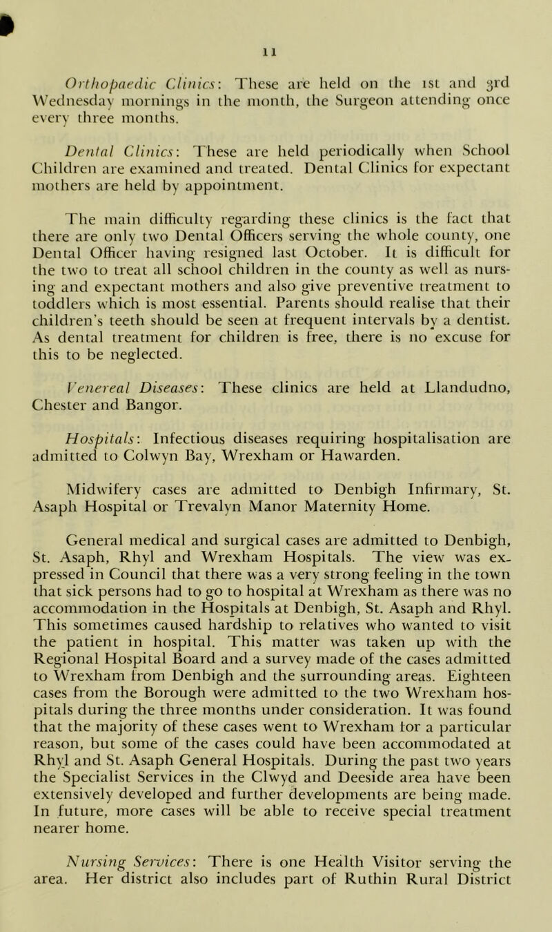 Wednesday mornings in the month, the Surgeon attending once every three months. Dental Clinics: These are held periodically when School Children are examined and treated. Dental Clinics for expectant mothers are held by appointment. The main difficulty regarding these clinics is the fact that there are only two Dental Officers serving the whole county, one Dental Officer having resigned last October. It is difficult for the two to treat all school children in the county as well as nurs- ing and expectant mothers and also give preventive treatment to toddlers which is most essential. Parents should realise that their children’s teeth should be seen at frequent intervals by a dentist. As dental treatment for children is free, there is no excuse for this to be neglected. Venereal Diseases: These clinics are held at Llandudno, Chester and Bangor. Hospitals: Infectious diseases requiring hospitalisation are admitted to Colwyn Bay, Wrexham or Hawarden. Midwifery cases are admitted to Denbigh Infirmary, St. Asaph Hospital or Trevalvn Manor Maternity Home. General medical and surgical cases are admitted to Denbigh, St. Asaph, Rhyl and Wrexham Hospitals. The view was ex- pressed in Council that there was a very strong feeling in the town that sick persons had to go to hospital at Wrexham as there was no accommodation in the Hospitals at Denbigh, St. Asaph and Rhyl. This sometimes caused hardship to relatives who wanted to visit the patient in hospital. This matter was taken up with the Regional Hospital Board and a survey made of the cases admitted to Wrexham from Denbigh and the surrounding areas. Eighteen cases from the Borough were admitted to the two Wrexham hos- pitals during the three months under consideration. It was found that the majority of these cases went to Wrexham tor a particular reason, but some of the cases could have been accommodated at Rhyl and St. Asaph General Hospitals. During the past two years the Specialist Services in the Clwyd and Deeside area have been extensively developed and further developments are being made. In future, more cases will be able to receive special treatment nearer home. Nursing Services: There is one Health Visitor serving the area. Her district also includes part of Ruthin Rural District