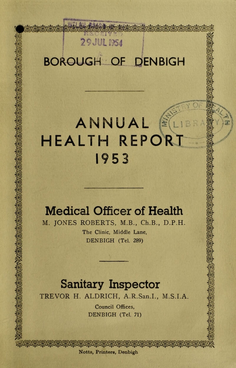 BOROUGH OF ENBIGH ANNUAL $(i HEALTH REPOR 1953 Medical Officer of Health M. JONES ROBERTS, M.B., Ch.B., D.P.H The Clinic, Middle Lane, DENBIGH (Tel. 289) Sanitary Inspector TREVOR H. ALDRICH, A.R.San.I., M.S.I.A Council Offices, DENBIGH (Tel. 71) Notts, Printers, Denbigh