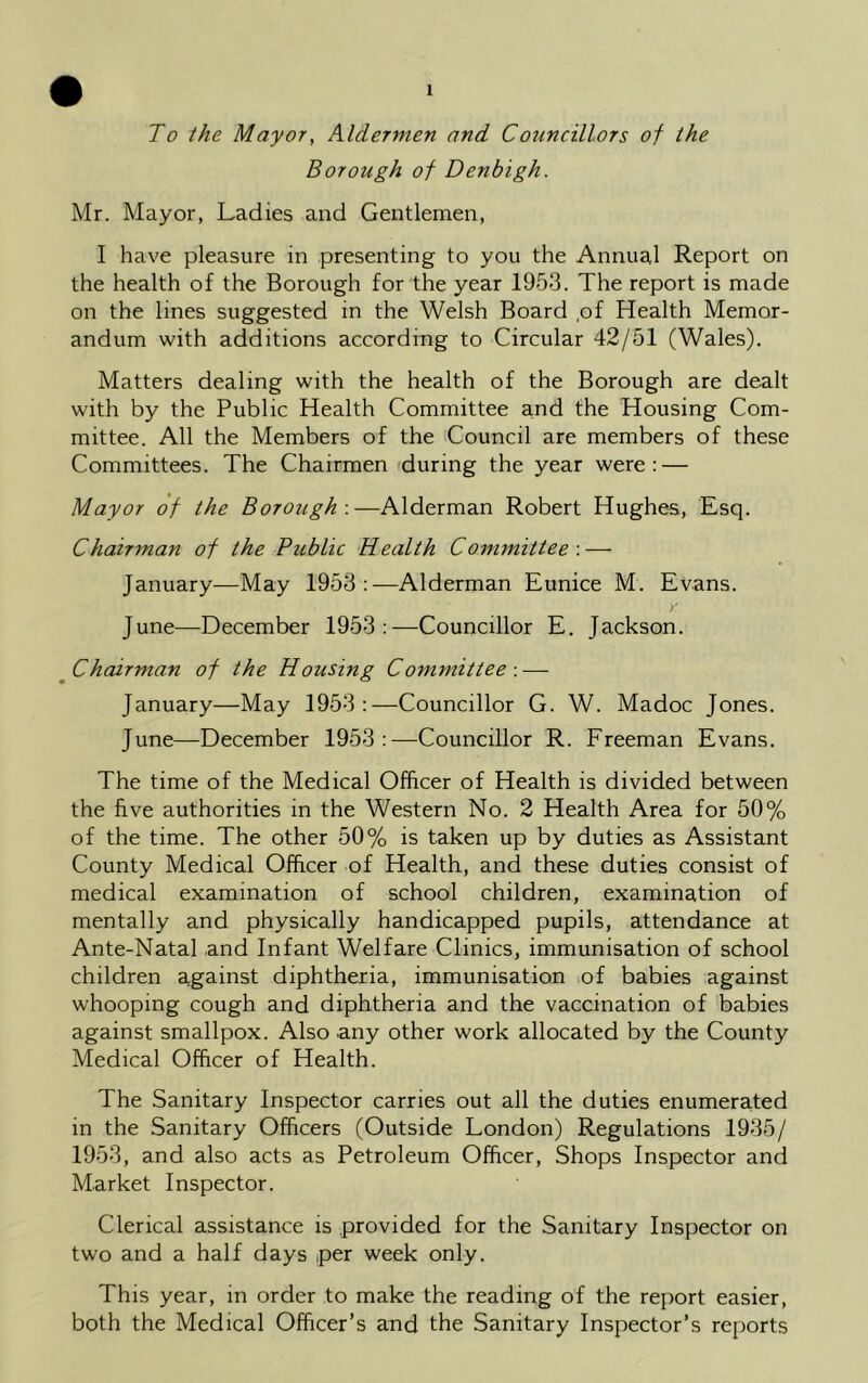 To the Mayor, Aldermen and Councillors of the Borough of Denbigh. Mr. Mayor, Ladies and Gentlemen, I have pleasure in presenting to you the Annual Report on the health of the Borough for the year 1953. The report is made on the lines suggested in the Welsh Board ,of Health Memor- andum with additions according to Circular 42/51 (Wales). Matters dealing with the health of the Borough are dealt with by the Public Health Committee and the Housing Com- mittee. All the Members of the Council are members of these Committees. The Chairmen during the year were: — Mayor of the Borough-.—Alderman Robert Hughes, Esq. Chairman of the Public Health Committee-.— January—May 1953:—Alderman Eunice M. Evans. > June—December 1953:—Councillor E. Jackson. Chairman of the Housing Committee -.— January—May 1953:—Councillor G. W. Madoc Jones. June—December 1953:—Councillor R. Freeman Evans. The time of the Medical Officer of Health is divided between the five authorities in the Western No. 2 Health Area for 50% of the time. The other 50% is taken up by duties as Assistant County Medical Officer of Health, and these duties consist of medical examination of school children, examination of mentally and physically handicapped pupils, attendance at Ante-Natal and Infant Welfare Clinics, immunisation of school children against diphtheria, immunisation of babies against whooping cough and diphtheria and the vaccination of babies against smallpox. Also any other work allocated by the County Medical Officer of Health. The Sanitary Inspector carries out all the duties enumerated in the Sanitary Officers (Outside London) Regulations 1935/ 1953, and also acts as Petroleum Officer, Shops Inspector and Market Inspector. Clerical assistance is provided for the Sanitary Inspector on two and a half days per week only. This year, in order to make the reading of the report easier, both the Medical Officer’s and the Sanitary Inspector’s reports