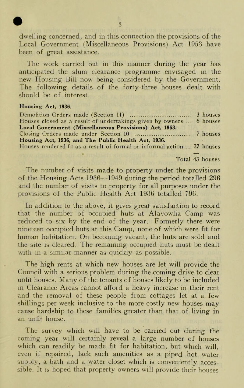 dwelling concerned, and in this connection the provisions of the Local Government (Miscellaneous Provisions) Act 1953 have been of great assistance. The work carried out in this manner during the year has anticipated the slum clearance programme envisaged in the new Housing Bill now being considered by the Government. The following details of the forty-three houses dealt with should be of interest. Housing Act, 1936. Demolition Orders made (Section 11) 3 houses Houses closed as a result of undertakings given by owners ... 6 houses Local Government (Miscellaneous Provisions) Act, 1953. Closing Orders made under Section 10 7 houses Housing Act, 1936, and The Public Health Act, 1936. Houses rendered fit as a result of formal or informal action ... 27 houses Total 43 houses The number of visits made to property under the provisions of the Housing Acts 1936—1949 during the period totalled 296 and the number of visits to property for all purposes under the provisions of the Public Health Act 1936 totalled 796. In addition to the above, it gives great satisfaction to record that the number of occupied huts at Alavowlia Camp was reduced to six by the end of the year. Formerly there were nineteen occupied huts at this Camp, none of which were fit for human habitation. On becoming vacant, the huts are sold and the site is cleared. The remaining occupied huts must be dealt with in a similar manner as quickly as possible. The high rents at which new houses are let will provide the Council with a serious problem during the coming drive to clear unfit houses. Many of the tenants of houses likely to be included in Clearance Areas cannot afford a heavy increase in their rent and the removal of these people from cottages let at a few shillings per week inclusive to the more costly new houses may cause hardship to these families greater than that of living in an unfit house. The survey which will have to be carried out during the coming year will certainly reveal a large number of houses which can readily be made fit for habitation, but which will, even if repaired, lack such amenities as a piped hot water supply, ,a bath and a water closet which is conveniently acces- sible. It is hoped that property owners will provide their houses