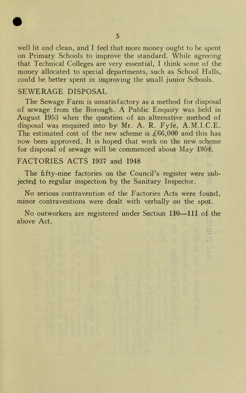 well lit and clean, and I feel that more money ought to be spent on Primary Schools to improve the standard. While agreeing that Technical Colleges are very essential, I think some of the money allocated to special departments, such as School Halls, could be better spent in improving the small junior Schools. SEWERAGE DISPOSAL The Sewage Farm is unsatisfactory as a method for disposal of sewage from the Borough. A Public Enquiry was held in August 1953 when the question of an alternative method of disposal was enquired into by Mr. A. R. Fyfe, A.M.I.C.E. The estimated cost of the new scheme is £66,000 and this has now been approved. It is hoped that work on the new scheme for disposal of sewage will be commenced about May 1954. FACTORIES ACTS 1937 and 1948 The fifty-nine factories on the Council’s register were sub- jected to regular inspection by the Sanitary Inspector. No serious contravention of the Factories Acts were found, minor contraventions were dealt with verbally on the spot. No outworkers are registered under Section 110—111 of the above Act.