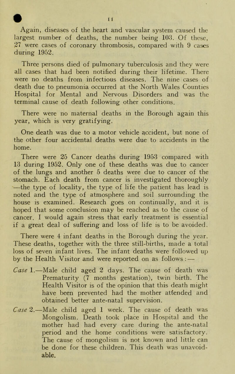 Again, diseases of the heart and vascular system caused the largest number of deaths, the number being 103. Of these, 27 were cases of coronary thrombosis, compared with 9 cases during 1952. Three persons died of pulmonary tuberculosis and they were all cases that had been notified during their lifetime. There were no deaths from infectious diseases. The nine cases of death due to pneumonia occurred at the North Wales Counties Hospital for Mental and Nervous Disorders and was the terminal cause of death following other conditions. There were no maternal deaths in the Borough again this year, which is very gratifying. One death was due to a motor vehicle accident, but none of the other four accidental deaths were due to accidents in the home. There were 25 Cancer deaths during 1953 compared with 13 during 1952. Only one of these deaths was due to cancer of the lungs and another 5 deaths were due to cancer of the stomach. Each death from cancer is investigated thoroughly —the type of locality, the type of life the patient has lead is noted and the type of atmosphere and soil surrounding the house is examined. Research goes on continually, and it is hoped that some conclusion may be reached as to the cause of cancer. I would again stress that early treatment is essential if a great deal of suffering and loss of life is to be avoided. There were 4 infant deaths in the Borough during the year. These deaths, together with the three still-births, made a total loss of seven infant lives. The infant deaths were followed up by the Health Visitor and were reported on as follows : — Case 1.—Male child aged 2 days. The cause of death was Prematurity (7 months gestation), twin birth. The Health Visitor is of the opinion that this death might have been prevented had the mother attended and obtained better ante-natal supervision. Case 2.—Male child aged 1 week. The cause of death was Mongolism. Death took place in Hospital and the mother had had every care during the ante-natal period and the home conditions were satisfactory. The cause of mongolism is not known and little can be done for these children. This death was unavoid- able.