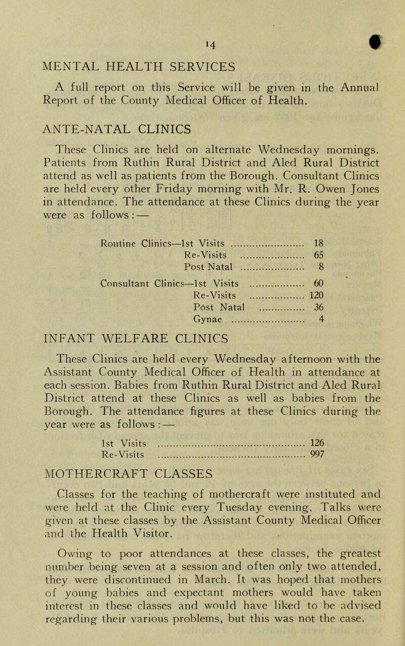MENTAL HEALTH SERVICES A full report on this Service will be given in the Annual Report of the County Medical Officer of Health. ANTE-NATAL CLINICS These Clinics are held on alternate Wednesday mornings. Patients from Ruthin Rural District and Aled Rural District attend as well as patients from the Borough. Consultant Clinics are held every other Friday morning with Mr. R. Owen Jones in attendance. The attendance at these Clinics during the year were as follows : — Routine Clinics—1st Visits 18 Re-Visits 65 Post Natal 8 Consultant Clinics—1st Visits 60 Re-Visits 120 P6st Natal 36 Gynae 4 INFANT WELFARE CLINICS These Clinics are held every Wednesday afternoon with the Assistant County Medical Officer of Health in attendance at each session. Babies from Ruthin Rural District and Aled Rural District attend at these Clinics as well as babies from the Borough. The attendance figures at these Clinics during the year were as follows: — 1st Visits 126 Re-Visits 997 MOTHERCRAFT CLASSES Classes for the teaching of mothercraft were instituted and were held at the Clinic every Tuesday evening. Talks were given at these classes by the Assistant County Medical Officer and the Health Visitor. Owing to poor attendances at these classes, the greatest number being seven at a session and often only two attended, they were discontinued in March. It was hoped that mothers of young babies and expectant mothers would have taken interest in these classes and would have liked to be advised regarding their various problems, but this was not the case.
