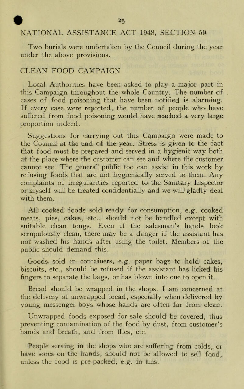 NATIONAL ASSISTANCE ACT 1948, SECTION 50 Two burials were undertaken by the Council during the year under the above provisions. CLEAN FOOD CAMPAIGN Local Authorities have been asked to play a major part in this Campaign throughout the whole Country. The number of cases of food poisoning that have been notified is alarming. If every case were reported, the number of people who have suffered from food poisoning would have reached a very large proportion indeed. Suggestions for carrying out this Campaign were made to the Council at the end of the year. Stress is given to the fact that food must be prepared and served in a hygienic way both at the place where the customer can see and where the customer cannot see. The general public too can assist in this work by refusing foods that are not hygienically served to them. Any complaints of irregularities reported to the Sanitary Inspector or myself will be treated confidentially and we will gladly deal with them. All cooked foods sold ready for consumption, e.g. cooked meats, pies, cakes, etc., should not be handled except with suitable clean tongs. Even if the salesman’s hands look scrupulously clean, there may be a danger if the assistant has not washed his hands after using the toilet. Members of the public should demand this. Goods sold in containers, e.g. paper bags to hold cakes, biscuits, etc., should be refused if the assistant has licked his fingers to separate the bags, or has blown into one to open it. Bread should be wrapped in the shops. I am concerned at the delivery of unwrapped bread, especially when delivered by young messenger boys whose hands are often far from clean. Unwrapped foods exposed for sale should be covered, thus preventing contamination of the food by dust, from customer’s hands and breath, and from flies, etc. People serving in the shops who are suffering from colds, or have sores on the hands, should not be allowed to sell food, unless the food is pre-packed, e.g. in tins.
